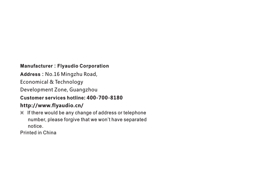 Manufacturer：Flyaudio Corporation Address：No.16 Mingzhu Road, Economical &amp; Technology Development Zone, Guangzhou Customer services hotline: 400-700-8180http://www.flyaudio.cn/※   If there would be any change of address or telephone      number, please forgive that we won&rsquo;t have separated       notice.Printed in China