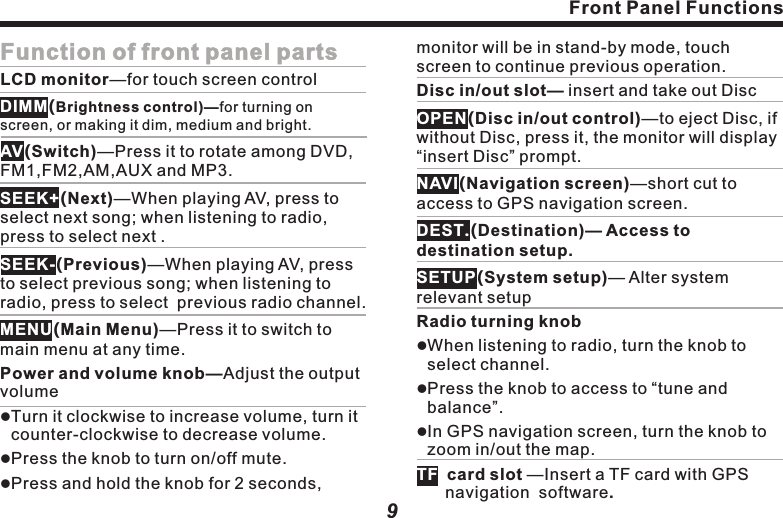 Front panel diagram    This picture is for reference only, the product is subject to material object ! Caution:lFront Panel Functions8AV switchingLCD monitorMonitor brightness control PreviousMain menuPower and volume knobDisc in/outDisc slotNavigation screenSetup destinationSystem setupRadio tuning knobNextTF card slot Front Panel Functions9Function of front panel partsLCD monitor&mdash;for touch screen control(Brightness control)&mdash;for turning on screen, or making it dim, medium and bright.(Switch)&mdash;Press it to rotate among DVD, FM1,FM2,AM,AUX and MP3.(Next)&mdash;When playing AV, press to select next song; when listening to radio, press to select next .(Previous)&mdash;When playing AV, press to select previous song; when listening to radio, press to select  previous radio channel.(Main Menu)&mdash;Press it to switch to main menu at any time.Power and volume knob&mdash;Adjust the output volume Turn it clockwise to increase volume, turn it counter-clockwise to decrease volume.  Press the knob to turn on/off mute.DIMMAVSEEK+SEEK-MENUlllPress and hold the knob for 2 seconds, monitor will be in stand-by mode, touch lllcard slot &mdash;Insert a TF card with GPS navigation  software. screen to continue previous operation.Disc in/out slot&mdash; insert and take out Disc(Disc in/out control)&mdash;to eject Disc, if without Disc, press it, the monitor will display &ldquo;insert Disc&rdquo; prompt.(Navigation screen)&mdash;short cut to access to GPS navigation screen.(Destination)&mdash; Access to destination setup.(System setup)&mdash; Alter system relevant setupRadio turning knobWhen listening to radio, turn the knob to select channel.Press the knob to access to &ldquo;tune and balance&rdquo;.In GPS navigation screen, turn the knob to zoom in/out the map.OPENNAVIDEST.SETUPTF  
