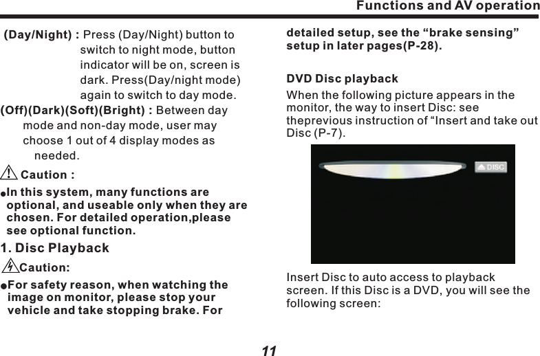 Touch screen operationMain menuAt the first time to run this system, press (agree) button in Caution screen, LCD monitor displays the default DVD screen.Click to return to main menu, as following picture：In the main menu, there are 10 functional buttons, as ( Disc) Play DVD, VCD, CD and MP3.：10　　channels.(iPod )：Playing the songs or segments in 　　　　　iPod.(Note：with extra iPod cable to      　　　　realize this function).：　　　　：：　　　　　　　　　：　　　　　　　　：　　　　  (AV IN)：Connect to external device.：　　　　　　　　(Rear LCD)：Control rearview display 　　　　　　　　　　output.　　　　　　　　 　　(MP3) Playing the song and image in USB      or SD cards.( TV ) Playing mobile TV.(Navigation ) Access to GPS navigation system.(Bluetooth) Playing the music in mobile   phone via Bluetooth module.(A2DP) Playing the music in mobile phone      via Bluetooth module.(Settings) Display and setup relevant information in the vehicle.    Functions and AV operation Functions and AV operation11detailed setup, see the &ldquo;brake sensing&rdquo; setup in later pages(P-28).DVD Disc playbackWhen the following picture appears in the monitor, the way to insert Disc: see theprevious instruction of &ldquo;Insert and take out Disc (P-7).Insert Disc to auto access to playback screen. If this Disc is a DVD, you will see the following screen: 　   　　　　　　　　　　　　　　　　　　　　　          In this system, many functions are optional, and useable only when they are chosen. For detailed  please see optional function.1. Disc Playback    For safety reason, when watching the image on monitor, please stop your vehicle and take stopping brake. For (Day/Night)：Press (Day/Night) button to    　　　　　　　switch to night mode, button indicator will be on, screen is dark. Press(Day/night mode) again to switch to day mode.　(Off)(Dark)(Soft)(Bright)：Between day 　　　mode and non-day mode, user may     　　　choose 1 out of 4 display modes as 　　　　　needed. Caution：loperation, Caution:l