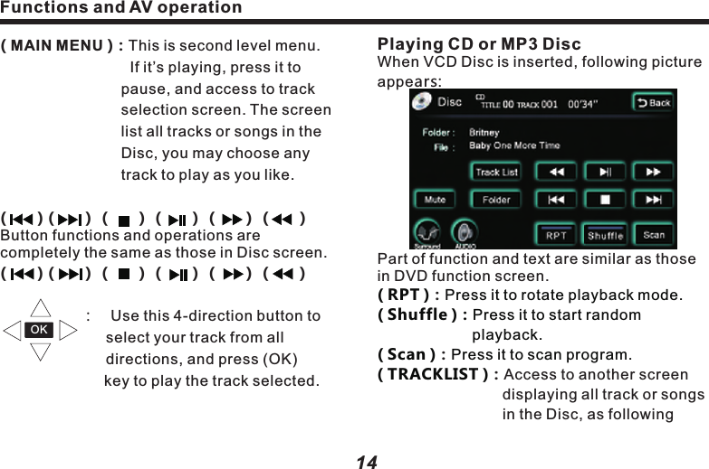 Playing CD or MP3 DiscWhen VCD Disc is inserted, following picture appears:Part of function and text are similar as those in DVD function screen.Access to another screen displaying all track or songs in the Disc, as following ( RPT ) Press it to rotate playback mode.　( Shuffle )：Press it to start random 　　　　　　　　　　 playback. 　　　　　　　　  ( Scan )Press it to scan program.( TRACKLIST )：：：　　　　　　　　　 　　　　　　　　 Functions and AV operationFunctions and AV operation1514( MAIN MENU )：This is second level menu.  　　　　　　　　  If it&rsquo;s playing, press it to 　　　　　　　　　pause, and access to track 　　　　　　　　selection screen. The screen    　　　　　　　　list all tracks or songs in the 　　　　　　　　Disc, you may choose any 　　　　　　　　　track to play as you like. 　　　　　　　　　 (       )（     ）（     ）（     ）（     ）（     ）Button functions and operations are completely the same as those in Disc screen.(       )（     ）（     ）（     ）（     ）（     ）                                         ：　Use this 4-direction button to  　　　　　　　select your track from all          　　　　　　　directions, and press (OK)  　　　　　　　   key to play the track selected. OK picture:    Caution：Program navigation：Touch (Prev) and 　　　　　                           (Next) on touch screen    lTouch the button on screen to select relevant track or song for playback. The selected button will be highlighted, with serial No. and time displayed on top of the screen.( FOLDER )：Press it to show files list, as 　　　　　　　  follows:  　　to navigate files list or folders list. Sound Effect SetupClick( SURROUND )to set up sound effect, as follows：