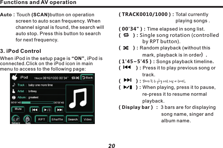 ( TRACK0010/1000 )：Total currently 　　　　　　　　　　　　　　playing songs .( 00'34" ) Time elapsed in song list.：(         )：Single song rotation (controlled 　　　　　by RPT button).(         )：Random playback (without this 　　　　　　　mark, playback is in order）.( 1'45~5'45 )：Songs playback timeline.(           )：Press it to play previous song or 　　　　　　track.　　(           )：Press it to play next song or track.(           )：When playing, press it to pause, 　　　　　　re-press it to resume normal    　　　　　　　playback.( Display bar）： 3 bars are for displaying 　　　　　　　　　　song name, singer and   　　　　　　　　　　album name.                       　　　　　　　　　　　　Functions and AV operation( RPT )Press it to switch to rotating playback mode.( Shuffle )Press it to switch to random play back mode.：  　　　　　　　　：  　　　　　　     ( Search )： Click it to access to playback 　　　　　　　 list. "Song navigation "：Press(Prev)  　　　　　　(Next)button to turn the page.As following picture：&ldquo;    　       &rdquo;：Return to iPod folder page.&ldquo;      Back  &rdquo;： Return to page setup.21Auto：Touch (SCAN)button on operation    　　　 screen to auto scan frequency. When       　　　 channel signal is found, the search will   　　　 auto stop. Press this button to search  　　　 for next frequency.3. iPod ControlWhen iPod in the setup page is &ldquo;ON&rdquo;, iPod is connected.Click on the iPod icon in main menu to access to the following page:Functions and AV operation20( Video )：Press it to access to video page.(　  　 )： Press it to play previous song or 　　　　　　track.　(          )：Fast backward control.(   　    )：When the Disc is inserted, press it 　　　　　to start playback; when in playback 　　　　　mode, press it to pause. When it&rsquo;s 　　　　　paused or stopped, press it to 　　　　　　　resume normal playback.　