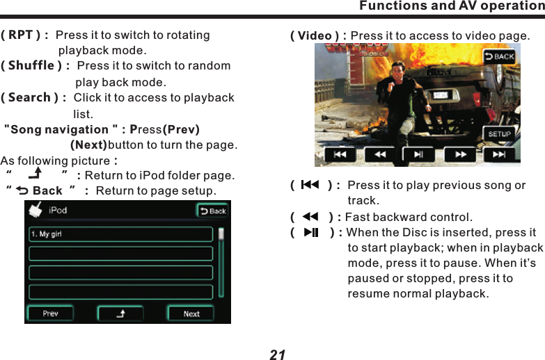 ( TRACK0010/1000 )：Total currently 　　　　　　　　　　　　　　playing songs .( 00'34" ) Time elapsed in song list.：(         )：Single song rotation (controlled 　　　　　by RPT button).(         )：Random playback (without this 　　　　　　　mark, playback is in order）.( 1'45~5'45 )：Songs playback timeline.(           )：Press it to play previous song or 　　　　　　track.　　(           )：Press it to play next song or track.(           )：When playing, press it to pause, 　　　　　　re-press it to resume normal    　　　　　　　playback.( Display bar）： 3 bars are for displaying 　　　　　　　　　　song name, singer and   　　　　　　　　　　album name.                       　　　　　　　　　　　　Functions and AV operation( RPT )Press it to switch to rotating playback mode.( Shuffle )Press it to switch to random play back mode.：  　　　　　　　　：  　　　　　　     ( Search )： Click it to access to playback 　　　　　　　 list. "Song navigation "：Press(Prev)  　　　　　　(Next)button to turn the page.As following picture：&ldquo;    　       &rdquo;：Return to iPod folder page.&ldquo;      Back  &rdquo;： Return to page setup.21Auto：Touch (SCAN)button on operation    　　　 screen to auto scan frequency. When       　　　 channel signal is found, the search will   　　　 auto stop. Press this button to search  　　　 for next frequency.3. iPod ControlWhen iPod in the setup page is &ldquo;ON&rdquo;, iPod is connected.Click on the iPod icon in main menu to access to the following page:Functions and AV operation20( Video )：Press it to access to video page.(　  　 )： Press it to play previous song or 　　　　　　track.　(          )：Fast backward control.(   　    )：When the Disc is inserted, press it 　　　　　to start playback; when in playback 　　　　　mode, press it to pause. When it&rsquo;s 　　　　　paused or stopped, press it to 　　　　　　　resume normal playback.　