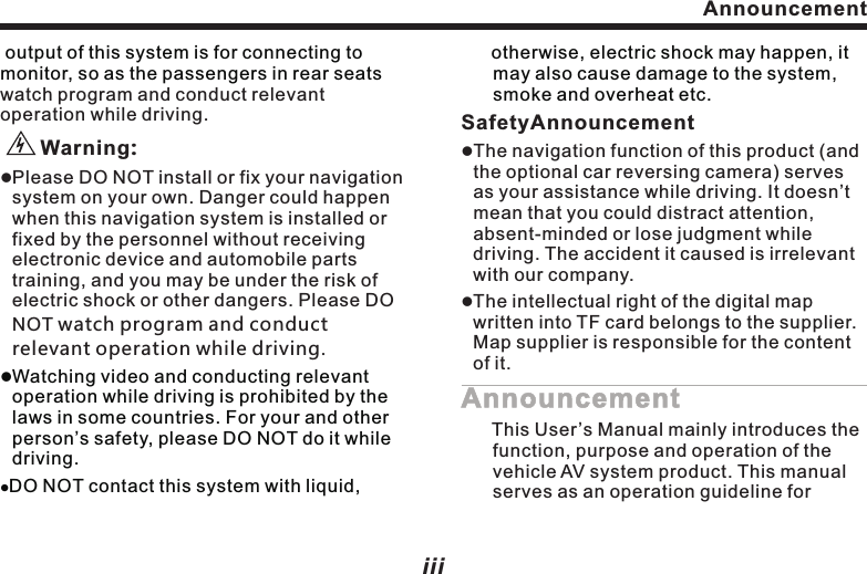 Safety InfoPlease read through this User&rsquo;s ManualBefore using this navigation system, please be sure to read through and fully understand the following safety information, so as to enjoy the advanced functions. Please preserve this User&rsquo;s Manual for future referenceEnsure Safe Driving.Ensure obeying safety driving regulations and current traffic rules.Operating this navigation system (and the optional car reversing camera) may distract your attention of driving the car safely.If you need to watch the monitor to conduct any system operation, please park the car at a safety place, and take the parking brake, before making necessary adjustment.DO NOT set the volume of the navigation system too high, as you may not be aware of the traffic condition and SOS signal outside.lllllFor safety reason, some functions of the system may be disabled while driving, unless you stop the car or use stopping brake.lPlease DO NOT wear ear phone while driving.The blue and white wire at power connector is for detecting the status of car stopping. It must be connected with the power of car stopping switch. Improper connection or use of this wire may be law-breaking, and may endanger your personal safety.To avoid car accident and possible breaking to applicable law, please DO NOT use the navigation system for any other purpose other than navigation while driving. Likewise, the rearview monitor shouldn&rsquo;t be used while blocking the vision of the driver.When using the monitor connected to rear monitor output, the rearview monitorlll   iiAnnouncement output of this system is for connecting to monitor, so as the passengers in rear seats lWatching video and conducting relevant operation while driving is prohibited by the laws in some countries. For your and other person&rsquo;s safety, please DO NOT do it while driving.lDO NOT contact this system with liquid,  watch program and conduct relevant operation while driving.       Warning:lPlease DO NOT install or fix your navigation system on your own. Danger could happen when this navigation system is installed or fixed by the personnel without receiving electronic device and automobile parts training, and you may be under the risk of electric shock or other dangers. Please DO NOT watch program and conduct relevant operation while driving. iiiotherwise, electric shock may happen, it may also cause damage to the system, smoke and overheat etc. SafetyAnnouncementlThe navigation function of this product (and the optional car reversing camera) serves as your assistance while driving. It doesn&rsquo;t mean that you could distract attention, absent-minded or lose judgment while driving. The accident it caused is irrelevant with our company.lThe intellectual right of the digital map written into TF card belongs to the supplier. Map supplier is responsible for the content of it.Announcement      This User&rsquo;s Manual mainly introduces the function, purpose and operation of the vehicle AV system product. This manual serves as an operation guideline for