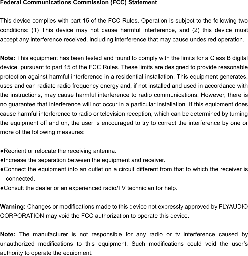  Federal Communications Commission (FCC) Statement  This device complies with part 15 of the FCC Rules. Operation is subject to the following two conditions:  (1)  This  device  may  not  cause  harmful  interference,  and  (2)  this  device  must accept any interference received, including interference that may cause undesired operation.      Note: This equipment has been tested and found to comply with the limits for a Class B digital device, pursuant to part 15 of the FCC Rules. These limits are designed to provide reasonable protection against harmful interference in a residential installation. This equipment generates, uses and can radiate radio frequency energy and, if not installed and used in accordance with the instructions, may cause harmful interference to radio communications. However, there is no guarantee that interference will not occur in a particular installation. If this equipment does cause harmful interference to radio or television reception, which can be determined by turning the equipment off and on, the user is encouraged to try to correct the interference by one or more of the following measures:        ●Reorient or relocate the receiving antenna. ●Increase the separation between the equipment and receiver.             ●Connect the equipment into an outlet on a circuit different from that to which the receiver is connected.             ●Consult the dealer or an experienced radio/TV technician for help.            Warning: Changes or modifications made to this device not expressly approved by FLYAUDIO CORPORATION may void the FCC authorization to operate this device.          Note:  The  manufacturer  is  not  responsible  for  any  radio  or  tv  interference  caused  by unauthorized  modifications  to  this  equipment.  Such  modifications  could  void  the  user&rsquo;s authority to operate the equipment.  