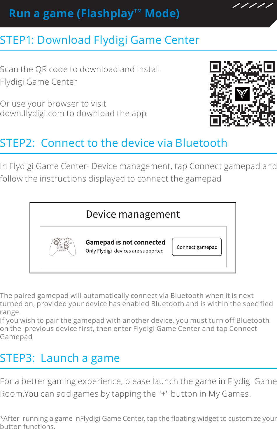 Run a game (Flashplay˳ Mode)STEP1: Download Flydigi Game CenterSTEP3:  Launch a gameScan the QR code to download and install Flydigi Game CenterOr use your browser to visit GRZQì\GLJLFRPWRGRZQORDGWKHDSSFor a better gaming experience, please launch the game in Flydigi Game Room,You can add games by tapping the &quot;+&quot; button in My Games.*After  running a game inFlydigi Game Center, tap the floating widget to customize your button functions.STEP2:  Connect to the device via BluetoothIn Flydigi Game Center- Device management, tap Connect gamepad and follow the instructions displayed to connect the gamepadThe paired gamepad will automatically connect via Bluetooth when it is next turned on, provided your device has enabled Bluetooth and is within the specified range.If you wish to pair the gamepad with another device, you must turn off Bluetooth on the  previous device first, then enter Flydigi Game Center and tap Connect  Gamepad