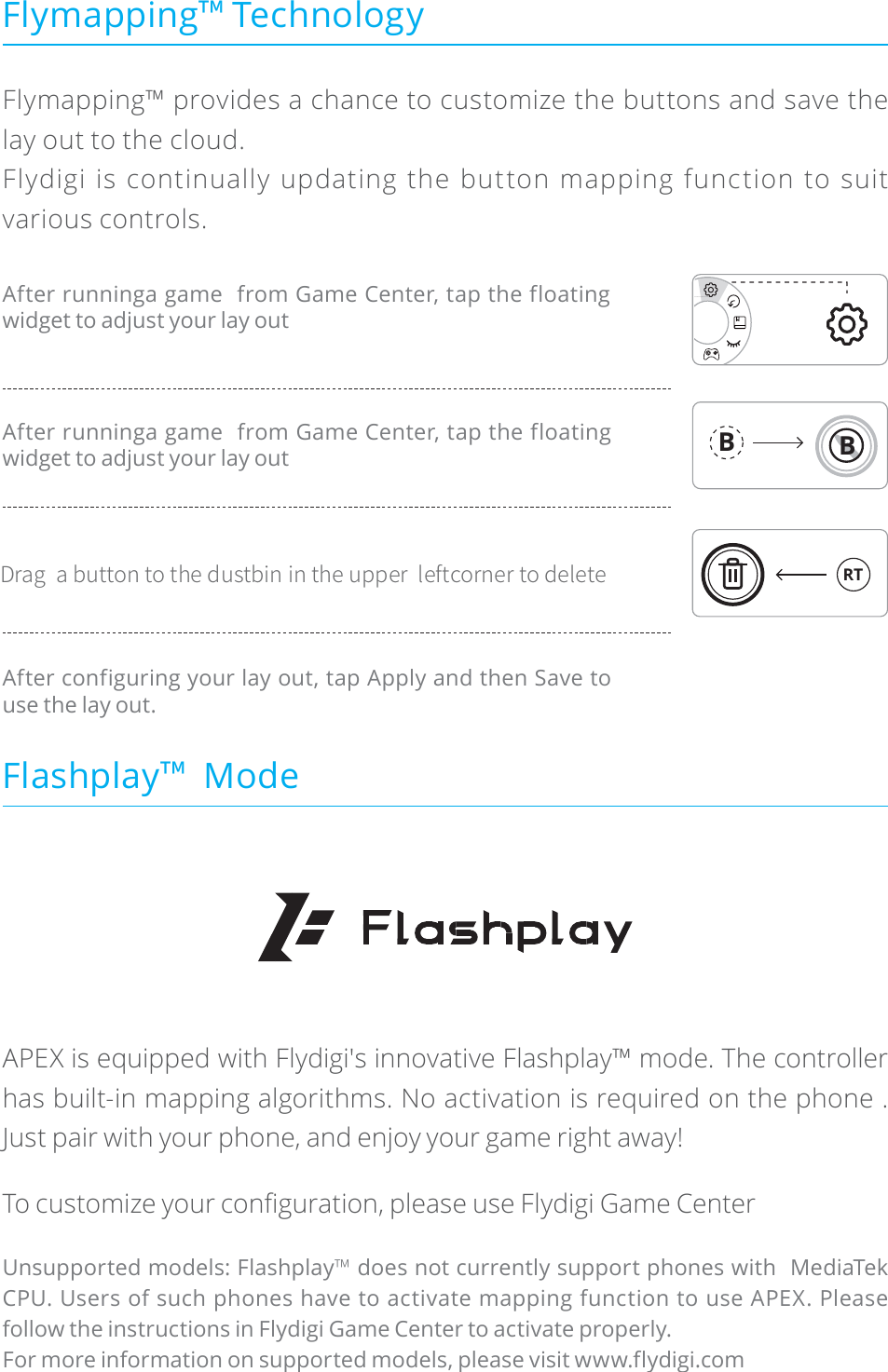 Flymapping™ provides a chance to customize the buttons and save the lay out to the cloud.Flydigi is continually updating the button mapping function to suit various controls.APEX is equipped with Flydigi&apos;s innovative Flashplay™ mode. The controller has built-in mapping algorithms. No activation is required on the phone . Just pair with your phone, and enjoy your game right away!7RFXVWRPL]H\RXUFRQëJXUDWLRQSOHDVHXVH)O\GLJL*DPH&amp;HQWHUUnsupported models: Flashplay™ does not currently support phones with  MediaTek CPU. Users of such phones have to activate mapping function to use APEX. Please follow the instructions in Flydigi Game Center to activate properly.For more information on supported models, please visit www.flydigi.comAfter runninga game  from Game Center, tap the floating widget to adjust your lay outAfter runninga game  from Game Center, tap the floating widget to adjust your lay outAfter configuring your lay out, tap Apply and then Save to use the lay out.%SBHBCVUUPOUPUIFEVTUCJOJOUIFVQQFSMFGUDPSOFSUPEFMFUFFlymapping˳ TechnologyFlashplay˳  ModeBBRT