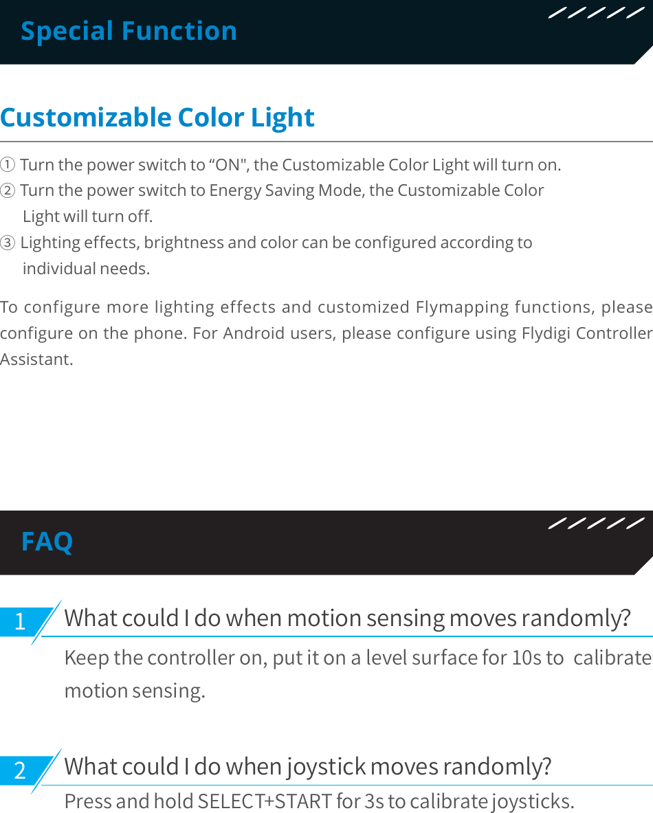 Special FunctionCustomizable Color Light΍Turn the power switch to “ON&quot;, the Customizable Color Light will turn on.ΎTurn the power switch to Energy Saving Mode, the Customizable Color       Light will turn off.ΏLighting effects, brightness and color can be configured according to       individual needs.To configure more lighting effects and customized Flymapping functions, please configure on the phone. For Android users, please configure using Flydigi Controller Assistant. 8IBUDPVME*EPXIFONPUJPOTFOTJOHNPWFTSBOEPNMZ,FFQUIFDPOUSPMMFSPOQVUJUPOBMFWFMTVSGBDFGPSTUPDBMJCSBUFNPUJPOTFOTJOH8IBUDPVME*EPXIFOKPZTUJDLNPWFTSBOEPNMZ 1SFTTBOEIPME4&amp;-&amp;$545&quot;35GPSTUPDBMJCSBUFKPZTUJDLTFAQ