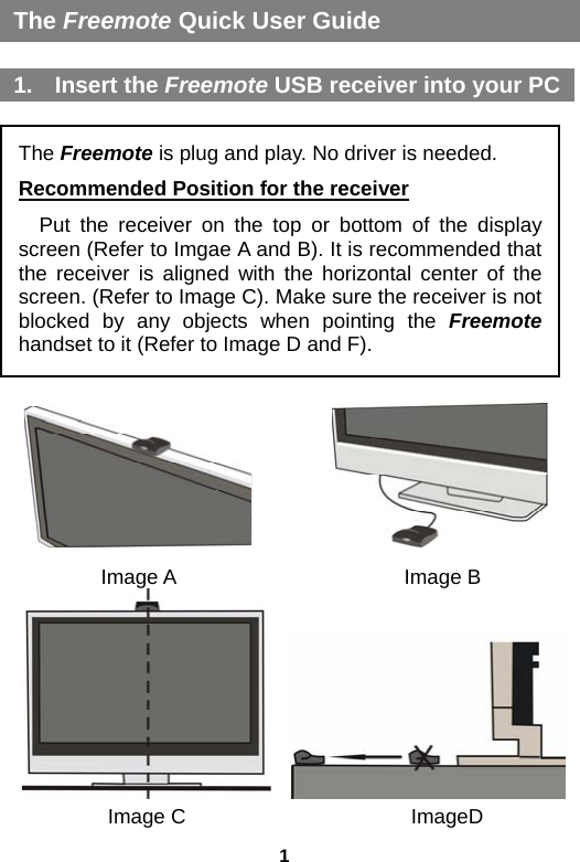 1 The Freemote Quick User Guide  1. Insert the Freemote USB receiver into your PC 1. 将接收器连接至 电脑 USB 接口                       Image A                 Image B     Image C              ImageD The Freemote is plug and play. No driver is needed. Recommended Position for the receiver Put the receiver on the top or bottom of the display screen (Refer to Imgae A and B). It is recommended that the receiver is aligned with the horizontal center of the screen. (Refer to Image C). Make sure the receiver is not blocked by any objects when pointing the Freemote handset to it (Refer to Image D and F). 