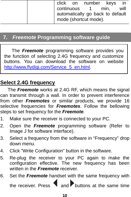 10 click on number keys in continuous 1 min, will automatically go back to default mode (shortcut mode).    7.  Freemote Programming software guide      Select 2.4G frequency The Freemote works at 2.4G RF, which means the signal can transmit through a wall. In order to prevent interference from other Freemotes or similar products, we provide 16 selective frequencies for Freemotes. Follow the bellowing steps to set frequency for the Freemote. 1.  Make sure the receiver is connected to your PC.   2. Open the Freemote programming software (Refer to Image J for software interface). 3.  Select a frequency from the software in “Frequency” drop down menu. 4.  Click ”Write Configuration” button in the software.   5.  Re-plug the receiver to your PC again to make the configuration effective. The new frequency has been written in the Freemote receiver. 6. Set the Freemote handset with the same frequency with the receiver. Press   and buttons at the same time The  Freemote programming software provides you the function of selecting 2.4G frequency and customize buttons. You can download the software on website http://www.flydigi.com/Service_5_en.html. 