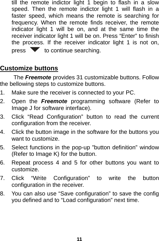 11 till the remote indictor light 1 begin to flash in a slow speed. Then the remote indictor light 1 will flash in a faster speed, which means the remote is searching for frequency. When the remote finds receiver, the remote indicator light 1 will be on, and at the same time the receiver indicator light 1 will be on. Press “Enter” to finish the process. If the receiver indicator light 1 is not on, press    to continue searching.  Customize buttons  The Freemote provides 31 customizable buttons. Follow the bellowing steps to customize buttons. 1.  Make sure the receiver is connected to your PC.   2. Open the Freemote programming software (Refer to Image J for software interface). 3.  Click “Read Configuration” button to read the current configuration from the receiver. 4.  Click the button image in the software for the buttons you want to customize. 5.  Select functions in the pop-up ”button definition” window (Refer to Image K) for the button. 6.  Repeat process 4 and 5 for other buttons you want to customize. 7. Click “Write Configuration” to write the button configuration in the receiver. 8.  You can also use “Save configuration” to save the config you defined and to “Load configuration” next time.   