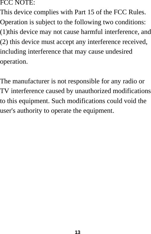 13 FCC NOTE: This device complies with Part 15 of the FCC Rules. Operation is subject to the following two conditions: (1)this device may not cause harmful interference, and (2) this device must accept any interference received, including interference that may cause undesired operation.  The manufacturer is not responsible for any radio or TV interference caused by unauthorized modifications to this equipment. Such modifications could void the user&apos;s authority to operate the equipment.  