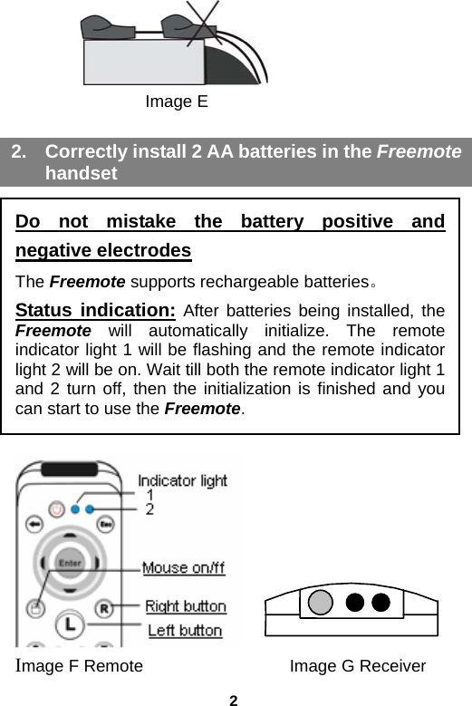 2        Image E  2.  Correctly install 2 AA batteries in the Freemote handset         Image F Remote            Image G Receiver Do not mistake the battery positive and negative electrodes The Freemote supports rechargeable batteries。 Status indication: After batteries being installed, the Freemote will automatically initialize. The remote indicator light 1 will be flashing and the remote indicator light 2 will be on. Wait till both the remote indicator light 1 and 2 turn off, then the initialization is finished and you can start to use the Freemote.   