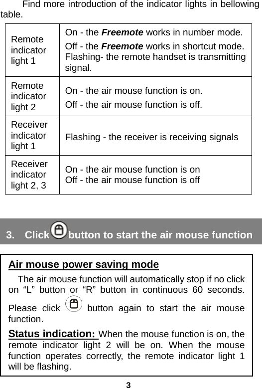 3 Find more introduction of the indicator lights in bellowing table. Remote indicator light 1 On - the Freemote works in number mode. Off - the Freemote works in shortcut mode.Flashing- the remote handset is transmitting signal. Remote indicator light 2 On - the air mouse function is on. Off - the air mouse function is off. Receiver indicator light 1  Flashing - the receiver is receiving signals Receiver indicator light 2, 3 On - the air mouse function is on Off - the air mouse function is off  3. Click button to start the air mouse function      Air mouse power saving mode The air mouse function will automatically stop if no click on “L” button or “R” button in continuous 60 seconds. Please click  button again to start the air mouse function. Status indication: When the mouse function is on, the remote indicator light 2 will be on. When the mouse function operates correctly, the remote indicator light 1 will be flashing. 