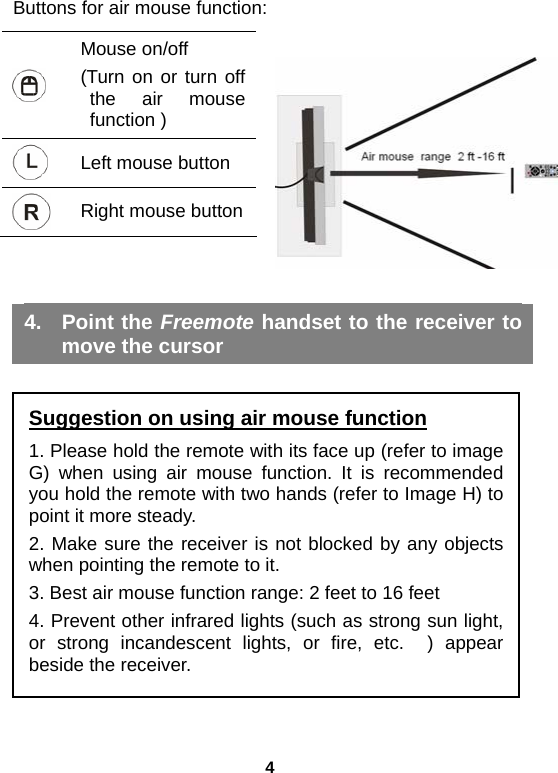 4 Buttons for air mouse function:  Mouse on/off   (Turn on or turn off the air mouse function )  Left mouse button  Right mouse button   4. Point the Freemote handset to the receiver to move the cursor        Suggestion on using air mouse function 1. Please hold the remote with its face up (refer to image G) when using air mouse function. It is recommended you hold the remote with two hands (refer to Image H) to point it more steady.   2. Make sure the receiver is not blocked by any objects when pointing the remote to it. 3. Best air mouse function range: 2 feet to 16 feet 4. Prevent other infrared lights (such as strong sun light, or strong incandescent lights, or fire, etc.  ) appear beside the receiver. 