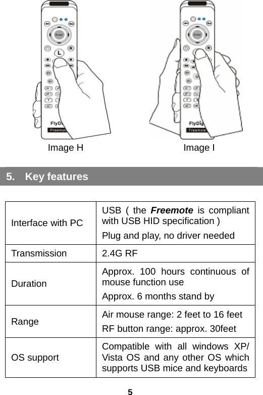 5          2.        Image H             Image I Inert the Freemote USB receiver into your PC 5. Key features  Interface with PC USB ( the Freemote is compliant with USB HID specification ) Plug and play, no driver needed Transmission  2.4G RF Duration Approx. 100 hours continuous of mouse function use Approx. 6 months stand by Range Air mouse range: 2 feet to 16 feet RF button range: approx. 30feet OS support Compatible with all windows XP/ Vista OS and any other OS which supports USB mice and keyboards 