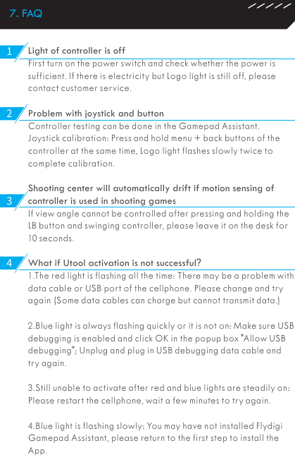 7. FAQLight of controller is offFirst turn on the power switch and check whether the power is sufficient. If there is electricity but Logo light is still off, please contact customer service.Problem with joystick and buttonController testing can be done in the Gamepad Assistant.Joystick calibration: Press and hold menu + back buttons of the controller at the same time, Logo light flashes slowly twice to complete calibration.Shooting center will automatically drift if motion sensing of controller is used in shooting games If view angle cannot be controlled after pressing and holding the LB button and swinging controller, please leave it on the desk for 10 seconds.What if Utool activation is not successful?1.The red light is flashing all the time: There may be a problem with data cable or USB port of the cellphone. Please change and try again (Some data cables can charge but cannot transmit data.)2.Blue light is always flashing quickly or it is not on: Make sure USB debugging is enabled and click OK in the popup box &quot;Allow USB debugging&quot;; Unplug and plug in USB debugging data cable and try again.3.Still unable to activate after red and blue lights are steadily on: Please restart the cellphone, wait a few minutes to try again.4.Blue light is flashing slowly: You may have not installed Flydigi Gamepad Assistant, please return to the first step to install the App.1234
