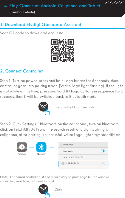 4. Play Games on Android Cellphone and Tablet         (Bluetooth Mode)1. Download Flydigi Gamepad Assistant2. Connect ControllerScan QR code to download and install Step 1: Turn on power, press and hold Logo button for 5 seconds, then controller goes into pairing mode (White Logo light flashing). If the light is not white at this time, press and hold B+Logo buttons in sequence for 5 seconds, then it will be switched back to Bluetooth mode.Step 2: Click Settings – Bluetooth on the cellphone , turn on Bluetooth, click on FeizhiX8 / X8 Pro of the search result and start pairing with cellphone, after pairing is successful, white Logo light stays steadily on.Note:  For paired controller , it’s only necessary to press Logo button when re-connecting next time, not need to hold.Press and hold for 5 secondsClick