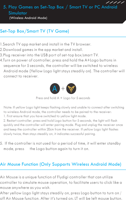 5. Play Games on Set-Top Box / Smart TV or PC Android Simulator (Wireless Android Mode)Set-Top Box/Smart TV (TV Game)Air Mouse Function (Only Supports Wireless Android Mode)1.Search TV app market and install in the TV browser. 2.Download games in the app market and install.3.Plug receiver into the USB port of set-top box/smart TV.4.Turn on power of controller, press and hold the A+Logo buttons in sequence for 5 seconds, the controller will be switched to wireless Android mode (Yellow Logo light stays steadily on). The controller will connect to receiver.Note: If yellow Logo light keeps flashing slowly and unable to connect after switching to wireless Android mode, the controller needs to be paired to the receiver:1. First ensure that you have switched to yellow light mode.2. Restart controller, press and hold Logo button for 5 seconds, the light will flash quickly and the controller will enter pairing mode. Plug and unplug the receiver once and keep the controller within 20cm from the receiver. If yellow Logo light flashes slowly twice, then stays steadily on, it indicates successful pairing.5.  If the controller is not used for a period of time, it will enter standby mode, press      the Logo button again to turn it on.Press and hold A + Logo for 5 secondsA+Air Mouse is a unique function of Flydigi controller that can utilize controller to simulate mouse operation, to facilitate users to click like a mouse anywhere as you wish.After yellow Logo light stays steadily on, press Logo button to turn on / off Air Mouse function. After it’s turned on, LT will be left mouse button.