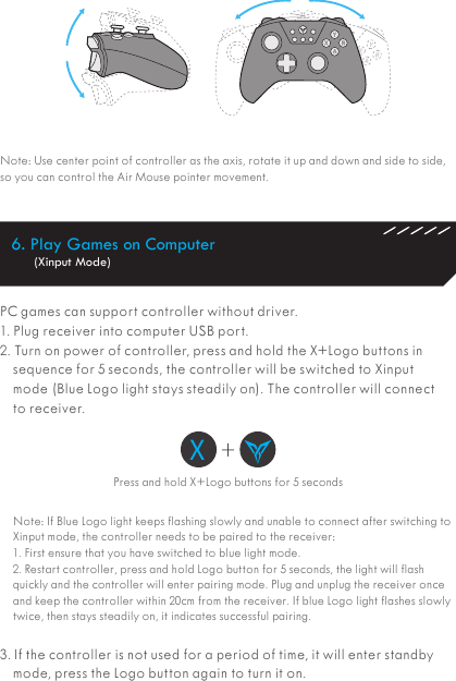 Note: Use center point of controller as the axis, rotate it up and down and side to side, so you can control the Air Mouse pointer movement.PC games can support controller without driver.  1. Plug receiver into computer USB port.2. Turn on power of controller, press and hold the X+Logo buttons in sequence for 5 seconds, the controller will be switched to Xinput mode (Blue Logo light stays steadily on). The controller will connect to receiver. Note: If Blue Logo light keeps flashing slowly and unable to connect after switching to Xinput mode, the controller needs to be paired to the receiver:1. First ensure that you have switched to blue light mode.2. Restart controller, press and hold Logo button for 5 seconds, the light will flash quickly and the controller will enter pairing mode. Plug and unplug the receiver once and keep the controller within 20cm from the receiver. If blue Logo light flashes slowly twice, then stays steadily on, it indicates successful pairing.3. If the controller is not used for a period of time, it will enter standby mode, press the Logo button again to turn it on.Press and hold X+Logo buttons for 5 secondsX+6. Play Games on Computer (Xinput Mode)