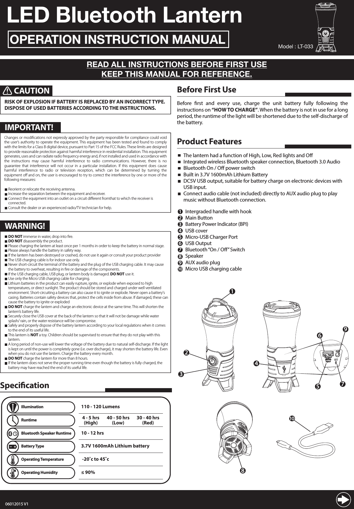 LED Bluetooth LanternOPERATION INSTRUCTION MANUALREAD ALL INSTRUCTIONS BEFORE FIRST USEKEEP THIS MANUAL FOR REFERENCE.Before rst and every use, charge the unit battery fully following the instructions on &ldquo;HOW TO CHARGE&rdquo;. When the battery is not in use for a long period, the runtime of the light will be shortened due to the self-discharge of the battery.Before First UseChanges or modications not expressly approved by the party responsible for compliance could void the user&rsquo;s authority to operate the equipment. This equipment has been tested and found to comply with the limits for a Class B digital device, pursuant to Part 15 of the FCC Rules. These limits are designed to provide reasonable protection against harmful interference in residential installation. This equipment generates, uses and can radiate radio frequency energy and, if not installed and used in accordance with the instructions may cause harmful interference to radio communications. However, there is no guarantee that interference will not occur in a particular installation. If this equipment does cause harmful interference to radio or television reception, which can be determined by turning the equipment o and on, the user is encouraged to try to correct the interference by one or more of the following measures:  Reorient or relocate the receiving antenna.  Increase the separation between the equipment and    receiver.  Connect the equipment into an outlet on a circuit      dierent from that to which the receiver is connected.  Consult the dealer or an experienced radio/TV technician    for help.123Product FeaturesThe lantern had a function of High, Low, Red lights and OIntegrated wireless Bluetooth speaker connection, Bluetooth 3.0 AudioBluetooth On / O power switchBuilt in 3.7V 1600mAh Lithium BatteryDC5V USB output, suitable for battery charge on electronic devices with USB input.Connect audio cable (not included) directly to AUX audio plug to play music without Bluetooth connection.Intergraded handle with hookMain Button Battery Power Indicator (BPI)USB coverMicro-USB Charger PortUSB OutputBluetooth &ldquo;On / O&rdquo; SwitchSpeakerAUX audio plugMicro USB charging cable123456789108CAUTIONRISK OF EXPLOSION IF BATTERY IS REPLACED BY AN INCORRECT TYPE. DISPOSE OF USED BATTERIES ACCORDING TO THE INSTRUCTIONS. Model : LT-0335679410SpecicationIllumination4 - 5 hrs(High)10 - 12 hrs110 - 120 Lumens40 - 50 hrs(Low)30 - 40 hrs(Red)Runtime3.7V 1600mAh Lithium batteryBattery Type -20˚c to 45˚cOperating Temperature&le; 90% Operating HumidityBluetooth Speaker RuntimeChanges or modiﬁcations not expressly approved by the party responsible for compliance could void the user&rsquo;s authority to operate the equipment. This equipment has been tested and found to comply with the limits for a Class B digital device, pursuant to Part 15 of the FCC Rules. These limits are designed to provide reasonable protection against harmful interference in residential installation. This equipment generates, uses and can radiate radio frequency energy and, if not installed and used in accordance with the instructions may cause harmful interference to radio communications. However, there is no guarantee that interference will not occur in a particular installation. If this equipment does cause harmful interference to radio or television reception, which can be determined by turning the equipment oﬀ and on, the user is encouraged to try to correct the interference by one or more of the following measures:  Reorient or relocate the receiving antenna.  Increase the separation between the equipment and receiver.  Connect the equipment into an outlet on a circuit diﬀerent fromthat to which the receiver is     connected.  Consult the dealer or an experienced radio/TV technician for help.IMPORTANT!WARNING! DO NOT immerse in water, drop into ﬁre. DO NOT disassembly the product. Please charging the lantern at least once per 1 months in order to keep the battery in normal stage. Please always handle the battery in safety way. If the lantern has been destroyed or crashed, do not use it again or consult your product provider The USB charging cable is for indoor use only. Never short-circuit the terminal of the battery and the plug of the USB charging cable. It may cause    the battery to overheat, resulting in ﬁre or damage of the components. If the USB charging cable, USB plug, or lantern body is damaged. DO NOT use it. Use only the Micro USB charging cable for charging. Lithium batteries in the product can easily rupture, ignite, or explode when exposed to high      temperatures, or direct sunlight. The product should be stored and charged under well ventilated      environment. Short-circuiting a battery can also cause it to ignite or explode. Never open a battery's    casing. Batteries contain safety devices that, protect the cells inside from abuse. If damaged, these can    cause the battery to ignite or exploded DO NOT charge the lantern and charge an electronic device at the same time. This will shorten the    lantern&rsquo;s battery life. Securely close the USB cover at the back of the lantern so that it will not be damage while water      splash/ rain, or the water resistance will be compromise. Safely and properly dispose of the battery lantern according to your local regulations when it comes    to the end of its useful life. This lantern is NOT a toy. Children should be supervised to ensure that they do not play with this     lantern. A long period of non-use will lower the voltage of the battery due to natural self-discharge. If the light    is kept on until the power is completely gone (i.e. over discharge), it may shorten the battery life. Even    when you do not use the lantern. Charge the battery every month. DO NOT charge the lantern for more than 8 hours. If the lantern does not serve the proper running time even though the battery is fully charged, the     battery may have reached the end of its useful life.06012015 V1