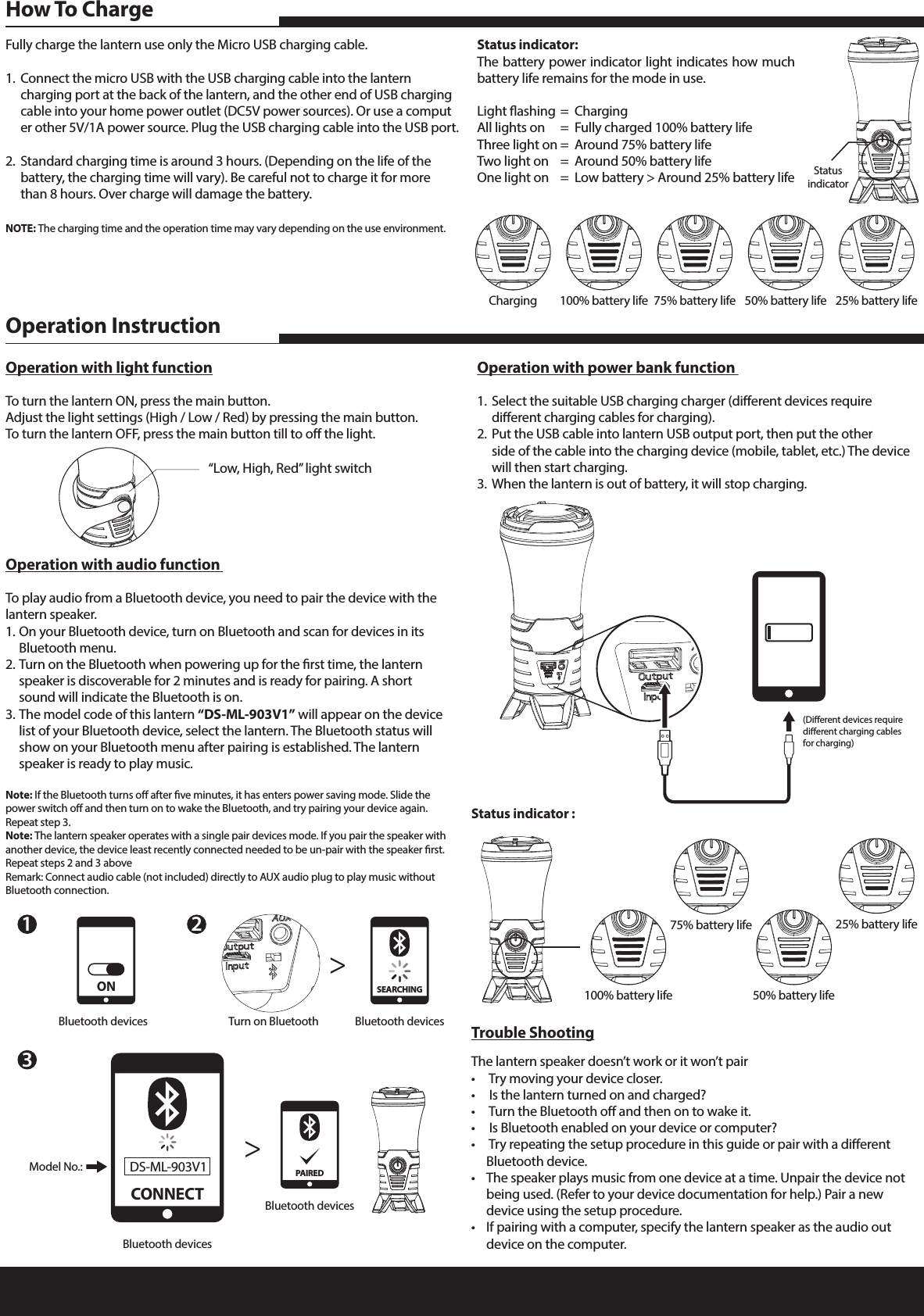 Fully charge the lantern use only the Micro USB charging cable.1.  Connect the micro USB with the USB charging cable into the lantern      charging port at the back of the lantern, and the other end of USB charging    cable into your home power outlet (DC5V power sources). Or use a comput   er other 5V/1A power source. Plug the USB charging cable into the USB port.2.  Standard charging time is around 3 hours. (Depending on the life of the      battery, the charging time will vary). Be careful not to charge it for more      than 8 hours. Over charge will damage the battery. NOTE: The charging time and the operation time may vary depending on the use environment.Status indicator:The battery power indicator light indicates how much battery life remains for the mode in use.Light ashing  =  ChargingAll lights on  =  Fully charged 100% battery lifeThree light on  =  Around 75% battery life Two light on  =  Around 50% battery lifeOne light on  =  Low battery > Around 25% battery lifeHow To ChargeTrouble ShootingThe lantern speaker doesn&rsquo;t work or it won&rsquo;t pair&bull;   Try moving your device closer.&bull;   Is the lantern turned on and charged?&bull;   Turn the Bluetooth o and then on to wake it.&bull;   Is Bluetooth enabled on your device or computer?&bull;   Try repeating the setup procedure in this guide or pair with a dierent      Bluetooth device.&bull;  The speaker plays music from one device at a time. Unpair the device not     being used. (Refer to your device documentation for help.) Pair a new      device using the setup procedure.&bull;  If pairing with a computer, specify the lantern speaker as the audio out      device on the computer.  Operation with audio function To play audio from a Bluetooth device, you need to pair the device with the lantern speaker.1. On your Bluetooth device, turn on Bluetooth and scan for devices in its      Bluetooth menu.2. Turn on the Bluetooth when powering up for the rst time, the lantern      speaker is discoverable for 2 minutes and is ready for pairing. A short      sound will indicate the Bluetooth is on.3. The model code of this lantern &ldquo;DS-ML-903V1&rdquo; will appear on the device    list of your Bluetooth device, select the lantern. The Bluetooth status will      show on your Bluetooth menu after pairing is established. The lantern      speaker is ready to play music.Note: If the Bluetooth turns o after ve minutes, it has enters power saving mode. Slide the power switch o and then turn on to wake the Bluetooth, and try pairing your device again. Repeat step 3.Note: The lantern speaker operates with a single pair devices mode. If you pair the speaker with another device, the device least recently connected needed to be un-pair with the speaker rst. Repeat steps 2 and 3 aboveRemark: Connect audio cable (not included) directly to AUX audio plug to play music without Bluetooth connection.Operation with power bank function 1.  Select the suitable USB charging charger (dierent devices require      dierent charging cables for charging).2.  Put the USB cable into lantern USB output port, then put the other      side of the cable into the charging device (mobile, tablet, etc.) The device     will then start charging.3.  When the lantern is out of battery, it will stop charging.Operation with light functionTo turn the lantern ON, press the main button.Adjust the light settings (High / Low / Red) by pressing the main button.To turn the lantern OFF, press the main button till to o the light. Operation InstructionStatus indicator :23Turn on Bluetooth>>Bluetooth devicesSEARCHING(Dierent devices require dierent charging cables for charging)Charging 100% battery life 75% battery life 50% battery life 25% battery life100% battery life75% battery life50% battery life25% battery lifeStatusindicator&ldquo;Low, High, Red&rdquo; light switch1Bluetooth devicesONBluetooth devicesModel No.:CONNECTDS-ML-903V1Bluetooth devicesPAIRED