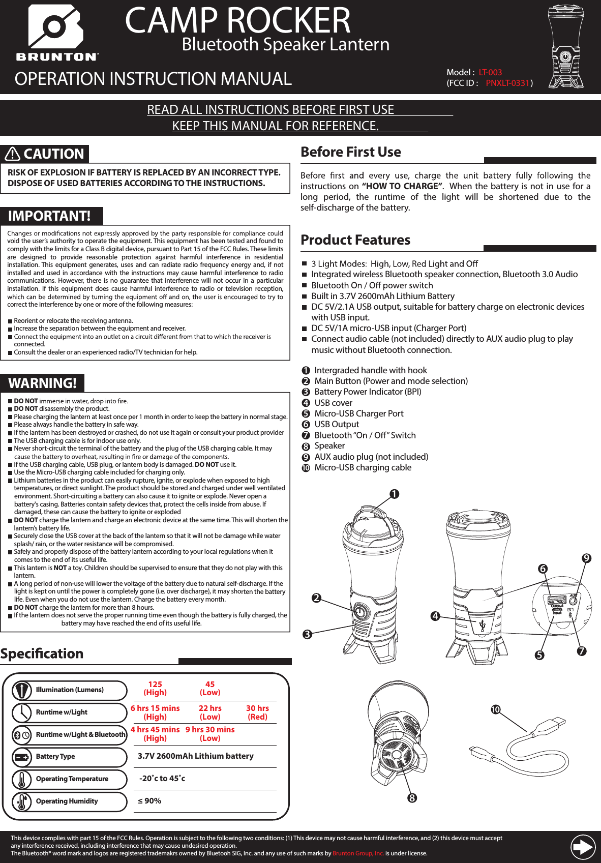                CAMP ROCKER OPERATION INSTRUCTION MANUALREAD ALL INSTRUCTIONS BEFORE FIRST USEKEEP THIS MANUAL FOR REFERENCE.instructions on &ldquo;HOW TO CHARGE&rdquo;.  When the battery is not  in use  for a long  period,  the  runtime  of  the  light  will  be  shortened  due  to  the self-discharge of the battery.Before First Use123Product FeaturesIntegrated wireless Bluetooth speaker connection, Bluetooth 3.0 AudioBuilt in 3.7V 2600mAh Lithium BatteryDC 5V/2.1A USB output, suitable for battery charge on electronic devices with USB input.DC 5V/1A micro-USB input (Charger Port)Connect audio cable (not included) directly to AUX audio plug to play music without Bluetooth connection.Intergraded handle with hookMain Button (Power and mode selection) Battery Power Indicator (BPI)USB coverMicro-USB Charger PortUSB OutputSpeakerAUX audio plug (not included)Micro-USB charging cable123456789108CAUTIONRISK OF EXPLOSION IF BATTERY IS REPLACED BY AN INCORRECT TYPE. DISPOSE OF USED BATTERIES ACCORDING TO THE INSTRUCTIONS. Model :  LT-003(FCC ID :  PNXLT-0331)5679410Illumination (Lumens)6 hrs 15 mins(High)22 hrs(Low)30 hrs(Red)Runtime w/Light3.7V 2600mAh Lithium batteryBattery Type -20˚c to 45˚cOperating Temperature&le; 90% Operating HumidityRuntime w/Light &amp; Bluetoothvoid the user&rsquo;s authority to operate the equipment. This equipment has been tested and found to comply with the limits for a Class B digital device, pursuant to Part 15 of the FCC Rules. These limits are  designed  to  provide  reasonable  protection  against  harmful  interference  in  residential installation. This  equipment  generates,  uses and can  radiate  radio  frequency  energy and,  if  not installed and  used  in  accordance  with  the instructions  may cause harmful  interference  to  radio communications. However,  there  is  no  guarantee  that interference will  not  occur in a  particular installation.  If  this  equipment  does  cause  harmful  interference  to  radio  or  television  reception, correct the interference by one or more of the following measures:  Reorient or relocate the receiving antenna.  Increase the separation between the equipment and receiver.  connected.  Consult the dealer or an experienced radio/TV technician for help.IMPORTANT!WARNING! DO NOT  DO NOT disassembly the product. Please charging the lantern at least once per 1 month in order to keep the battery in normal stage. Please always handle the battery in safe way. If the lantern has been destroyed or crashed, do not use it again or consult your product provider The USB charging cable is for indoor use only. Never short-circuit the terminal of the battery and the plug of the USB charging cable. It may   If the USB charging cable, USB plug, or lantern body is damaged. DO NOT use it. Use the Micro-USB charging cable included for charging only. Lithium batteries in the product can easily rupture, ignite, or explode when exposed to high      temperatures, or direct sunlight. The product should be stored and charged under well ventilated     environment. Short-circuiting a battery can also cause it to ignite or explode. Never open a     battery's casing. Batteries contain safety devices that, protect the cells inside from abuse. If        damaged, these can cause the battery to ignite or exploded DO NOT charge the lantern and charge an electronic device at the same time. This will shorten the    lantern&rsquo;s battery life. Securely close the USB cover at the back of the lantern so that it will not be damage while water    splash/ rain, or the water resistance will be compromised. Safely and properly dispose of the battery lantern according to your local regulations when it     comes to the end of its useful life. This lantern is NOT a toy. Children should be supervised to ensure that they do not play with this    lantern. A long period of non-use will lower the voltage of the battery due to natural self-discharge. If the     light is kept on until the power is completely gone (i.e. over discharge), it may shorten the battery     life. Even when you do not use the lantern. Charge the battery every month. DO NOT charge the lantern for more than 8 hours. If the lantern does not serve the proper running time even though the battery is fully charged, the      battery may have reached the end of its useful life.Bluetooth Speaker Lantern125(High)45(Low)4 hrs 45 mins(High)9 hrs 30 mins(Low)This device complies with part 15 of the FCC Rules. Operation is subject to the following two conditions: (1) This device may not cause harmful interference, and (2) this device must accept any interference received, including interference that may cause undesired operation.The Bluetooth&reg; word mark and logos are registered trademakrs owned by Bluetooh SIG, Inc. and any use of such marks by Brunton Group, Inc. is under license.