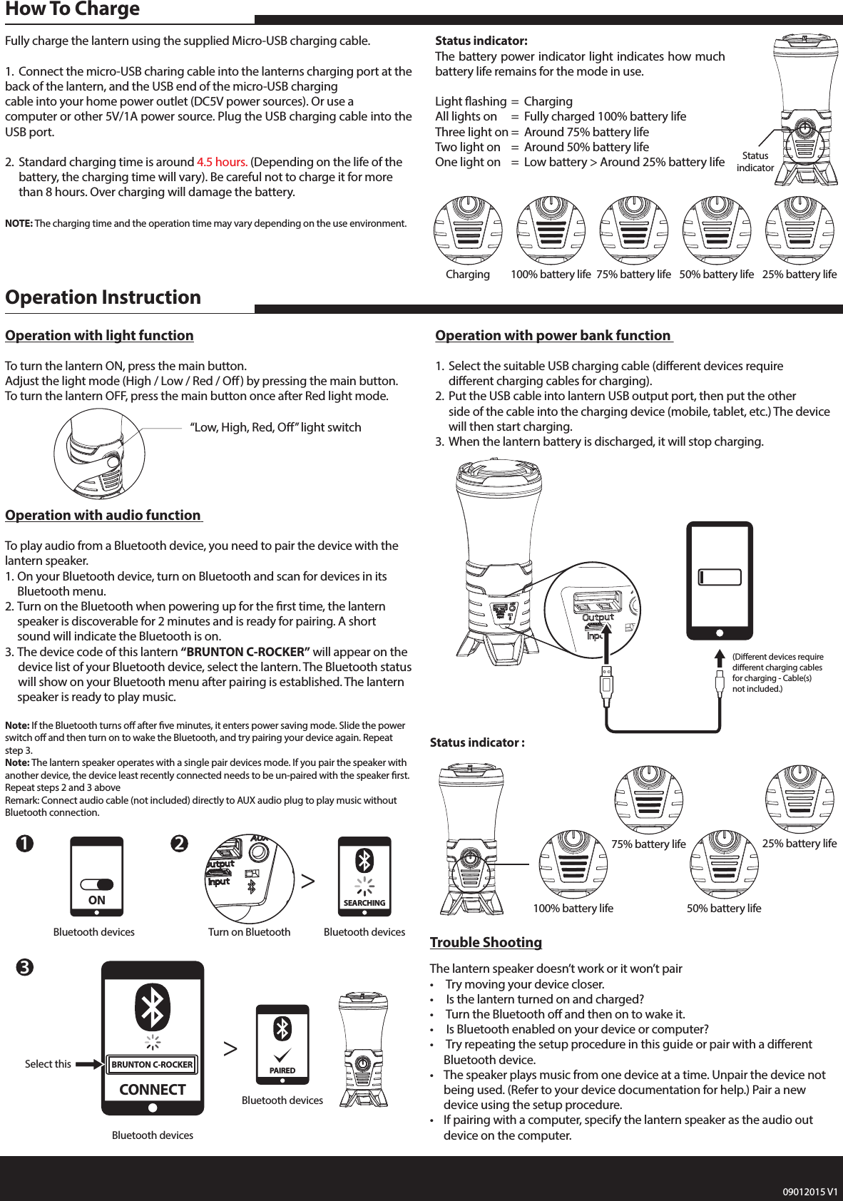 Fully charge the lantern using the supplied Micro-USB charging cable.1.  Connect the micro-USB charing cable into the lanterns charging port at the back of the lantern, and the USB end of the micro-USB charging    cable into your home power outlet (DC5V power sources). Or use a computer or other 5V/1A power source. Plug the USB charging cable into the USB port.2.  Standard charging time is around 4.5 hours. (Depending on the life of the     battery, the charging time will vary). Be careful not to charge it for more      than 8 hours. Over charging will damage the battery. NOTE: The charging time and the operation time may vary depending on the use environment.Status indicator:The battery power indicator light indicates how much battery life remains for the mode in use.Light ashing  =  ChargingAll lights on  =  Fully charged 100% battery lifeThree light on  =  Around 75% battery life Two light on  =  Around 50% battery lifeOne light on  =  Low battery > Around 25% battery lifeHow To ChargeTrouble ShootingThe lantern speaker doesn&rsquo;t work or it won&rsquo;t pair&bull;   Try moving your device closer.&bull;   Is the lantern turned on and charged?&bull;   Turn the Bluetooth o and then on to wake it.&bull;   Is Bluetooth enabled on your device or computer?&bull;   Try repeating the setup procedure in this guide or pair with a dierent      Bluetooth device.&bull;  The speaker plays music from one device at a time. Unpair the device not     being used. (Refer to your device documentation for help.) Pair a new      device using the setup procedure.&bull;  If pairing with a computer, specify the lantern speaker as the audio out      device on the computer.  Operation with audio function To play audio from a Bluetooth device, you need to pair the device with the lantern speaker.1. On your Bluetooth device, turn on Bluetooth and scan for devices in its      Bluetooth menu.2. Turn on the Bluetooth when powering up for the rst time, the lantern      speaker is discoverable for 2 minutes and is ready for pairing. A short      sound will indicate the Bluetooth is on.3. The device code of this lantern &ldquo;BRUNTON C-ROCKER&rdquo; will appear on the     device list of your Bluetooth device, select the lantern. The Bluetooth status     will show on your Bluetooth menu after pairing is established. The lantern    speaker is ready to play music.Note: If the Bluetooth turns o after ve minutes, it enters power saving mode. Slide the power switch o and then turn on to wake the Bluetooth, and try pairing your device again. Repeat step 3.Note: The lantern speaker operates with a single pair devices mode. If you pair the speaker with another device, the device least recently connected needs to be un-paired with the speaker rst. Repeat steps 2 and 3 aboveRemark: Connect audio cable (not included) directly to AUX audio plug to play music without Bluetooth connection.Operation with power bank function 1.  Select the suitable USB charging cable (dierent devices require      dierent charging cables for charging).2.  Put the USB cable into lantern USB output port, then put the other      side of the cable into the charging device (mobile, tablet, etc.) The device     will then start charging.3.  When the lantern battery is discharged, it will stop charging.Operation with light functionTo turn the lantern ON, press the main button.Adjust the light mode (High / Low / Red / O) by pressing the main button.To turn the lantern OFF, press the main button once after Red light mode. Operation InstructionStatus indicator :23Turn on Bluetooth>>Bluetooth devicesSEARCHING(Dierent devices require dierent charging cables for charging - Cable(s) not included.)Charging 100% battery life 75% battery life 50% battery life 25% battery life100% battery life75% battery life50% battery life25% battery lifeStatusindicator&ldquo;Low, High, Red, O&rdquo; light switch1Bluetooth devicesONBluetooth devicesSelect thisCONNECTBRUNTON C-ROCKERBluetooth devicesPAIRED09012015 V1