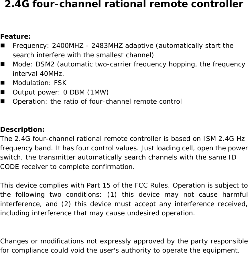 2.4G four-channel rational remote controller  Feature:  Frequency: 2400MHZ - 2483MHZ adaptive (automatically start the search interfere with the smallest channel)   Mode: DSM2 (automatic two-carrier frequency hopping, the frequency interval 40MHz.  Modulation: FSK   Output power: 0 DBM (1MW)   Operation: the ratio of four-channel remote control   Description: The 2.4G four-channel rational remote controller is based on ISM 2.4G Hz frequency band. It has four control values. Just loading cell, open the power switch, the transmitter automatically search channels with the same ID CODE receiver to complete confirmation.  This device complies with Part 15 of the FCC Rules. Operation is subject to the following two conditions: (1) this device may not cause harmful interference, and (2) this device must accept any interference received, including interference that may cause undesired operation.   Changes or modifications not expressly approved by the party responsible for compliance could void the user&apos;s authority to operate the equipment.  