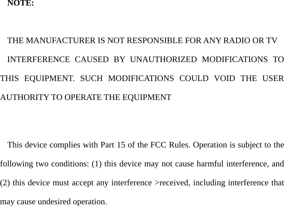 NOTE:  THE MANUFACTURER IS NOT RESPONSIBLE FOR ANY RADIO OR TV INTERFERENCE CAUSED BY UNAUTHORIZED MODIFICATIONS TO THIS EQUIPMENT. SUCH MODIFICATIONS COULD VOID THE USER AUTHORITY TO OPERATE THE EQUIPMENT    This device complies with Part 15 of the FCC Rules. Operation is subject to the following two conditions: (1) this device may not cause harmful interference, and (2) this device must accept any interference &gt;received, including interference that may cause undesired operation.      