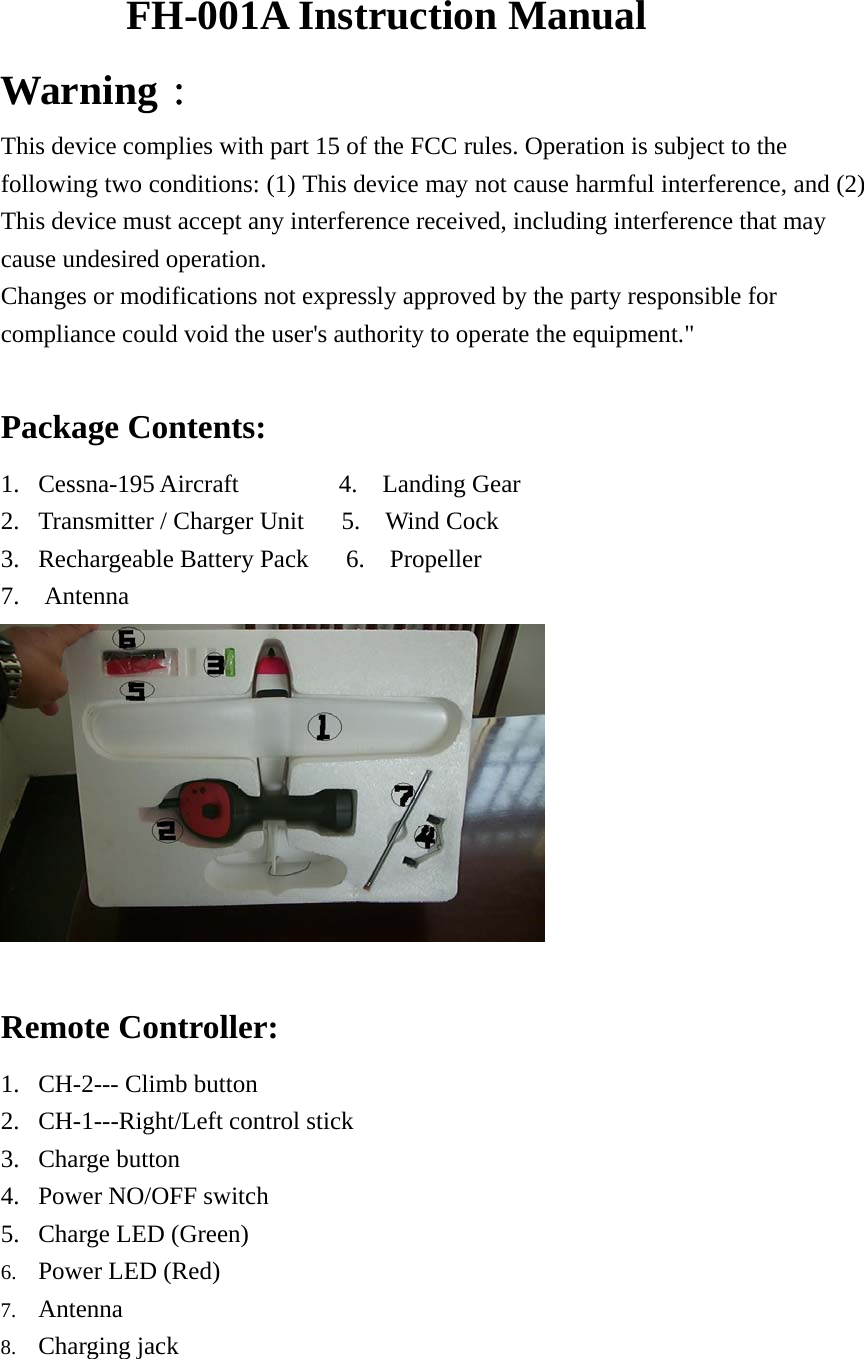 FH-001A Instruction Manual Warning： This device complies with part 15 of the FCC rules. Operation is subject to the following two conditions: (1) This device may not cause harmful interference, and (2) This device must accept any interference received, including interference that may cause undesired operation.   Changes or modifications not expressly approved by the party responsible for compliance could void the user&apos;s authority to operate the equipment.&quot;  Package Contents: 1. Cessna-195 Aircraft        4.  Landing Gear 2. Transmitter / Charger Unit   5.  Wind Cock 3. Rechargeable Battery Pack   6.  Propeller 7.  Antenna   Remote Controller:       1. CH-2--- Climb button     2. CH-1---Right/Left control stick 3. Charge button            4. Power NO/OFF switch 5. Charge LED (Green)       6. Power LED (Red) 7. Antenna 8. Charging jack 
