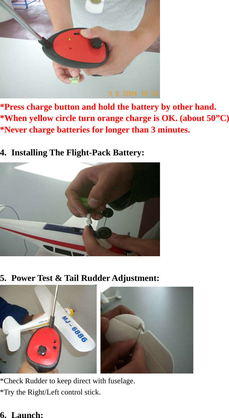  *Press charge button and hold the battery by other hand. *When yellow circle turn orange charge is OK. (about 50”C) *Never charge batteries for longer than 3 minutes.  4. Installing The Flight-Pack Battery:   5. Power Test &amp; Tail Rudder Adjustment:    *Check Rudder to keep direct with fuselage.       *Try the Right/Left control stick.  6. Launch: 