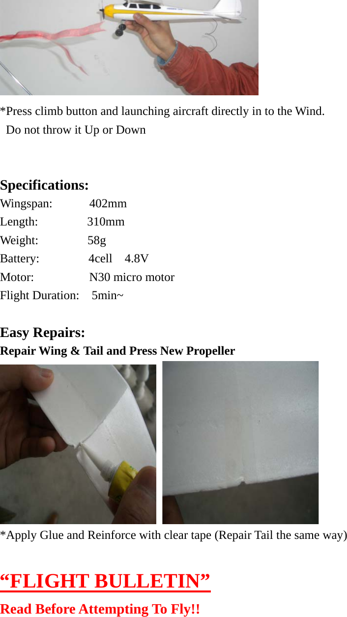  *Press climb button and launching aircraft directly in to the Wind.   Do not throw it Up or Down   Specifications: Wingspan:      402mm Length:        310mm Weight:        58g Battery:        4cell  4.8V Motor:         N30 micro motor Flight Duration:  5min~   Easy Repairs: Repair Wing &amp; Tail and Press New Propeller               *Apply Glue and Reinforce with clear tape (Repair Tail the same way)  “FLIGHT BULLETIN” Read Before Attempting To Fly!! 