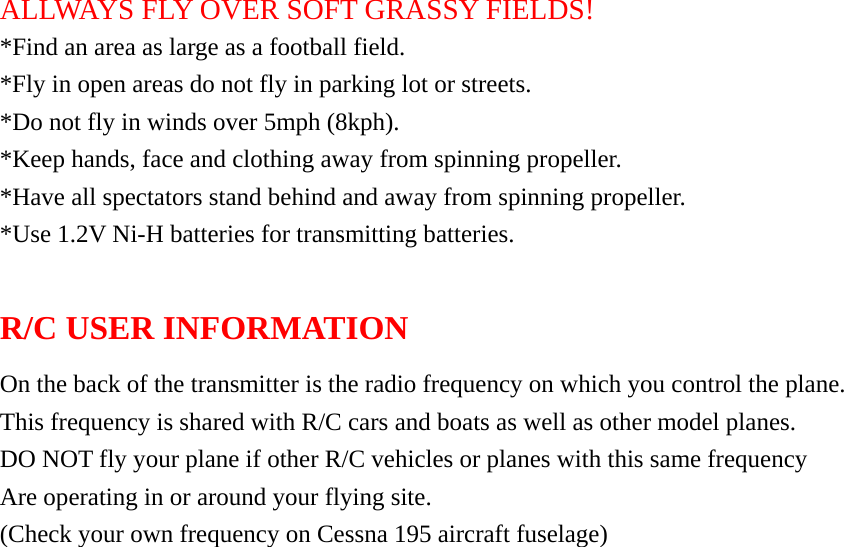 ALLWAYS FLY OVER SOFT GRASSY FIELDS! *Find an area as large as a football field. *Fly in open areas do not fly in parking lot or streets. *Do not fly in winds over 5mph (8kph). *Keep hands, face and clothing away from spinning propeller. *Have all spectators stand behind and away from spinning propeller. *Use 1.2V Ni-H batteries for transmitting batteries.    R/C USER INFORMATION On the back of the transmitter is the radio frequency on which you control the plane. This frequency is shared with R/C cars and boats as well as other model planes. DO NOT fly your plane if other R/C vehicles or planes with this same frequency Are operating in or around your flying site. (Check your own frequency on Cessna 195 aircraft fuselage)     