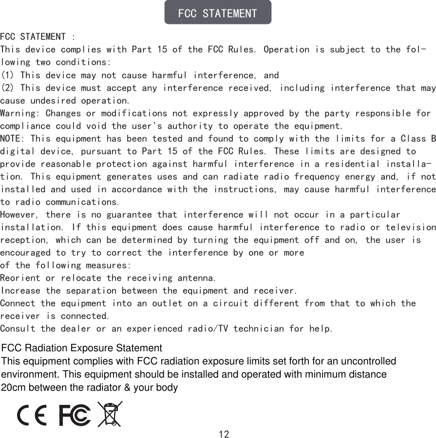 12FCC STATEMENTFCC STATEMENT :This device complies with Part 15 of the FCC Rules. Operation is subject to the fol-lowing two conditions:(1) This device may not cause harmful interference, and(2) This device must accept any interference received, including interference that may cause undesired operation.Warning: Changes or modifications not expressly approved by the party responsible for compliance could void the user&apos;s authority to operate the equipment.NOTE: This equipment has been tested and found to comply with the limits for a Class B digital device, pursuant to Part 15 of the FCC Rules. These limits are designed to provide reasonable protection against harmful interference in a residential installa-tion. This equipment generates uses and can radiate radio frequency energy and, if not installed and used in accordance with the instructions, may cause harmful interference to radio communications.However, there is no guarantee that interference will not occur in a particular installation. If this equipment does cause harmful interference to radio or television reception, which can be determined by turning the equipment off and on, the user is encouraged to try to correct the interference by one or moreof the following measures:Reorient or relocate the receiving antenna.Increase the separation between the equipment and receiver.Connect the equipment into an outlet on a circuit different from that to which the receiver is connected.Consult the dealer or an experienced radio/TV technician for help.FCC Radiation Exposure Statement This equipment complies with FCC radiation exposure limits set forth for an uncontrolled environment. This equipment should be installed and operated with minimum distance 20cm between the radiator &amp; your body