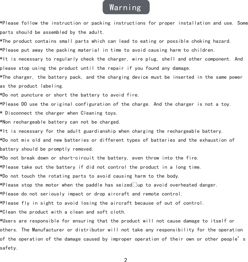 Warning*Please follow the instruction or packing instructions for proper installation and use. Some parts should be assembled by the adult.*The product contains small parts which can lead to eating or possible choking hazard.*Please put away the packing material in time to avoid causing harm to children.*It is necessary to regularly check the charger, wire plug, shell and other component. And please stop using the product until the repair if you found any damage.*The charger, the battery pack, and the charging device must be inserted in the same power as the product labeling.*Do not puncture or short the battery to avoid fire.*Please DO use the original configuration of the charge. And the charger is not a toy.* Disconnect the charger when Cleaning toys.*Non rechargeable battery can not be charged.*It is necessary for the adult guardianship when charging the rechargeable battery.*Do not mix old and new batteries or different types of batteries and the exhaustion of battery should be promptly removed.*Do not break down or short-circuit the battery, even throw into the fire.*Please take out the battery if did not control the product in a long time.*Do not touch the rotating parts to avoid causing harm to the body.*Please stop the motor when the paddle has seized�up to avoid overheated danger.*Please do not seriously impact or drop aircraft and remote control.*Please fly in sight to avoid losing the aircraft because of out of control.*Clean the product with a clean and soft cloth.*Users are responsible for ensuring that the product will not cause damage to itself or others. The Manufacturer or distributor will not take any responsibility for the operation of the operation of the damage caused by improper operation of their own or other people’s safety.
