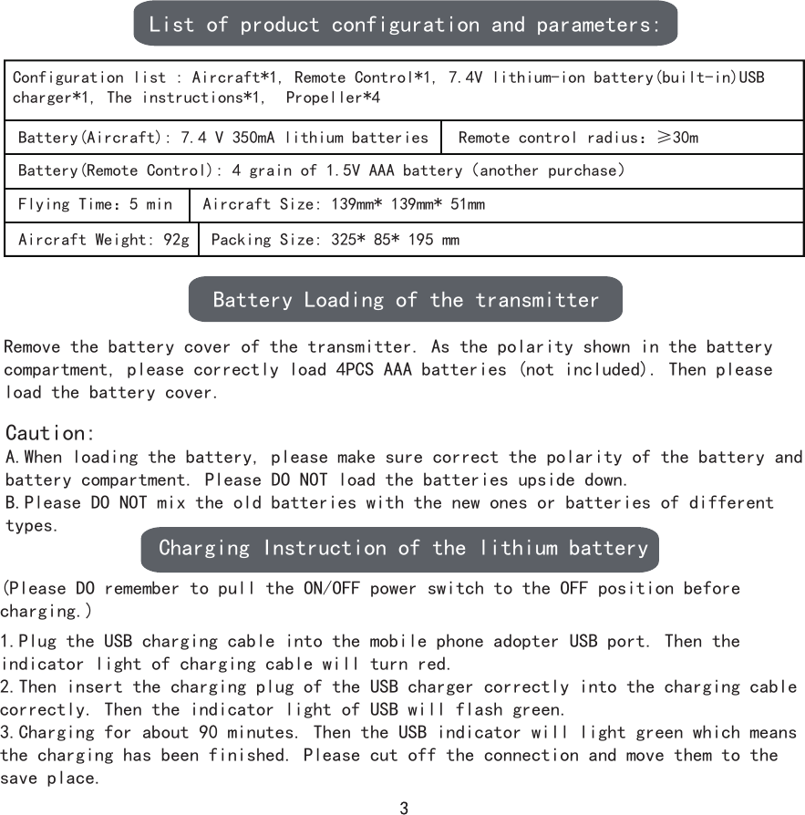 1.Plug the USB charging cable into the mobile phone adopter USB port. Then the indicator light of charging cable will turn red.2.Then insert the charging plug of the USB charger correctly into the charging cable correctly. Then the indicator light of USB will flash green.3.Charging for about 90 minutes. Then the USB indicator will light green which means the charging has been finished. Please cut off the connection and move them to the save place.List of product configuration and parameters:Configuration list : Aircraft*1, Remote Control*1, 7.4V lithium-ion battery(built-in)USB charger*1, The instructions*1,  Propeller*4Battery(Aircraft): 7.4 V 350mA lithium batteries Remote control radius：≥30mBattery(Remote Control): 4 grain of 1.5V AAA battery（another purchase）Flying Time：5 min Aircraft Size: 139mm* 139mm* 51mmAircraft Weight: 92g Packing Size: 325* 85* 195 mmBattery Loading of the transmitterRemove the battery cover of the transmitter. As the polarity shown in the battery compartment, please correctly load 4PCS AAA batteries (not included). Then please load the battery cover.(Please DO remember to pull the ON/OFF power switch to the OFF position before charging.)Caution:A.When loading the battery, please make sure correct the polarity of the battery and battery compartment. Please DO NOT load the batteries upside down.B.Please DO NOT mix the old batteries with the new ones or batteries of different types.Charging Instruction of the lithium battery