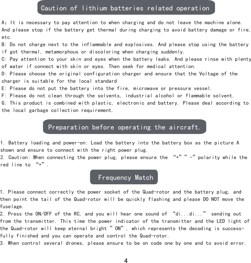 Caution of lithium batteries related operationPreparation before operating the aircraft.Frequency MatchA：It is necessary to pay attention to when charging and do not leave the machine alone. And please stop if the battery get thermal during charging to avoid battery damage or fire, etc.B: Do not charge next to the inflammable and explosives. And please stop using the battery if got thermal, metamorphous or discoloring when charging suddenly.C: Pay attention to your skin and eyes when the battery leaks. And please rinse with plenty of water if connect with skin or eyes. Then seek for medical attention.D: Please choose the original configuration charger and ensure that the Voltage of the charger is suitable for the local standardE: Please do not put the battery into the fire, microwave or pressure vessel.F: Please do not clean through the solvents, industrial alcohol or flammable solvent.G: This product is combined with plastic, electronic and battery. Please deal according to the local garbage collection requirement.1. Battery loading and power-on: Load the battery into the battery box as the picture A shown and ensure to connect with the right power plug.2. Caution: When connecting the power plug, please ensure the “+””-”polarity while the red line to “+”.1. Please connect correctly the power socket of the Quad-rotor and the battery plug, and then point the tail of the Quad-rotor will be quickly flashing and please DO NOT move the fuselage.2. Press the ON/OFF of the RC, and you will hear one sound of “di...di...” sending out from the transmitter. This time the power indicator of the transmitter and the LED light of the Quad-rotor will keep eternal bright ”ON”, which represents the decoding is success-fully finished and you can operate and control the Quad-rotor.3. When control several drones, please ensure to be on code one by one and to avoid error.