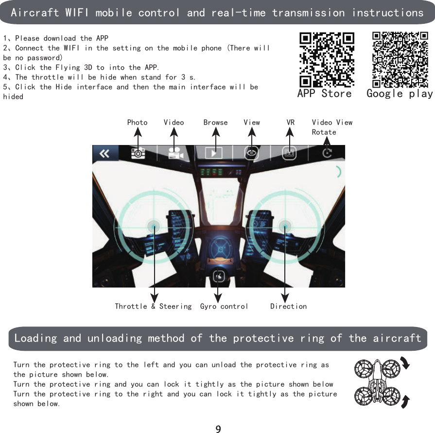 Aircraft WIFI mobile control and real-time transmission instructions1、Please download the APP 2、Connect the WIFI in the setting on the mobile phone (There will be no password)3、Click the Flying 3D to into the APP.4、The throttle will be hide when stand for 3 s.5、Click the Hide interface and then the main interface will be hidedPhoto Video Browse View VR Video ViewRotateThrottle &amp; Steering Gyro control DirectionLoading and unloading method of the protective ring of the aircraftTurn the protective ring to the left and you can unload the protective ring as the picture shown below.Turn the protective ring and you can lock it tightly as the picture shown belowTurn the protective ring to the right and you can lock it tightly as the picture shown below.APP Store Google play