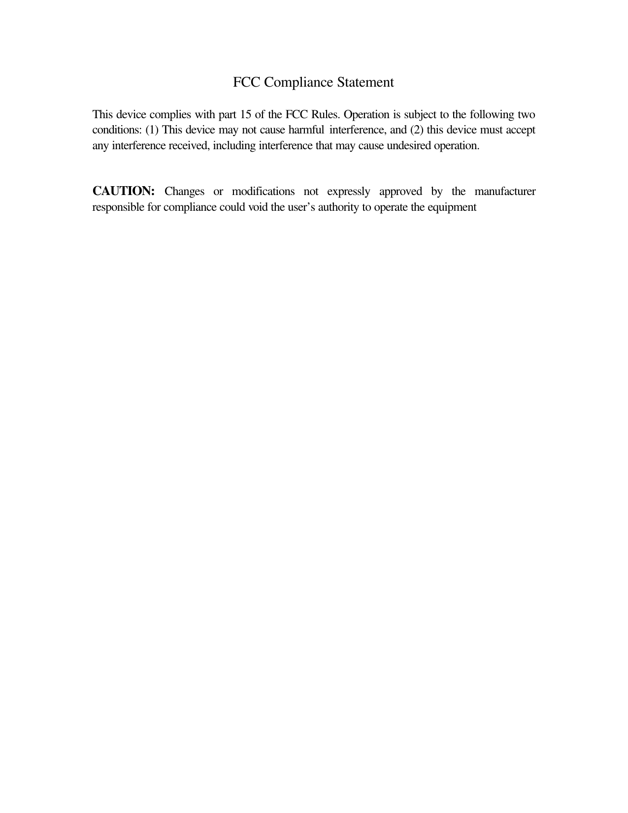 FCC Compliance Statement   This device complies with part 15 of the FCC Rules. Operation is subject to the following two conditions: (1) This device may not cause harmful interference, and (2) this device must accept any interference received, including interference that may cause undesired operation.    CAUTION: Changes or modifications not expressly approved by the manufacturer responsible for compliance could void the user’s authority to operate the equipment   