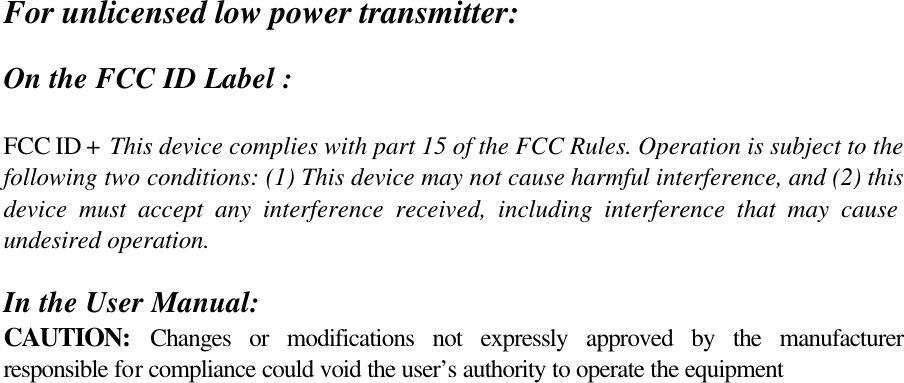 For unlicensed low power transmitter:  On the FCC ID Label :  FCC ID +  This device complies with part 15 of the FCC Rules. Operation is subject to the following two conditions: (1) This device may not cause harmful interference, and (2) this device must accept any interference received, including interference that may cause undesired operation.   In the User Manual: CAUTION: Changes or modifications not expressly approved by the manufacturer responsible for compliance could void the user’s authority to operate the equipment  