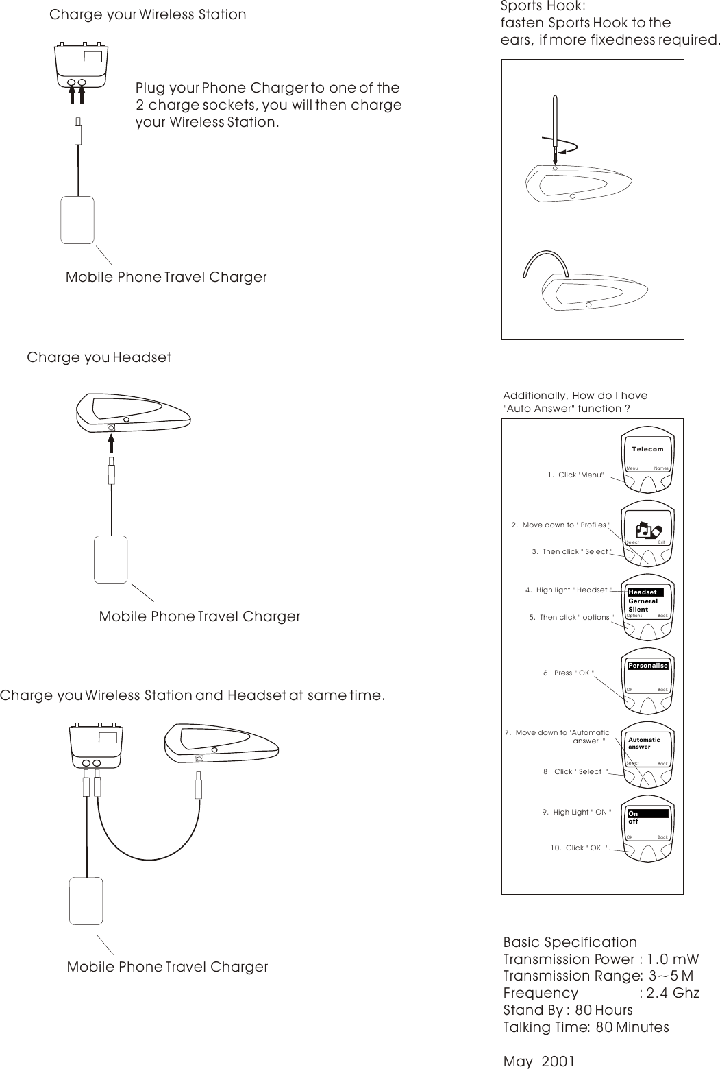 Basic SpecificationTransmission Power : 1.0 mWTransmission Range: 3~5 MFrequency               : 2.4 GhzStand By : 80 HoursTalking Time: 80 MinutesMay  2001Charge your Wireless Station Plug your Phone Charger to one of the 2 charge sockets, you will then charge your Wireless Station.Mobile Phone Travel ChargerMobile Phone Travel ChargerCharge you HeadsetMobile Phone Travel ChargerCharge you Wireless Station and Headset at same time.NamesExitBackTelecomBackBackBackMenu1.  Click &quot;Menu&quot;SelectOptions2.  Move down to &quot; Profiles &quot;3.  Then click &quot; Select &quot;5.  Then click &quot; options &quot;4.  High light &quot; Headset &quot;HeadsetGerneralSilentOKPersonalise6.  Press &quot; OK &quot;SelectAutomaticanswer8.  Click &quot; Select  &quot;OKOnoff9.  High Light &quot; ON &quot;10.  Click &quot; OK  &quot;7.  Move down to &quot;Automatic                                  answer  &quot;Additionally, How do I have&quot;Auto Answer&quot; function ?  Sports Hook:fasten Sports Hook to the ears, if more fixedness required. 