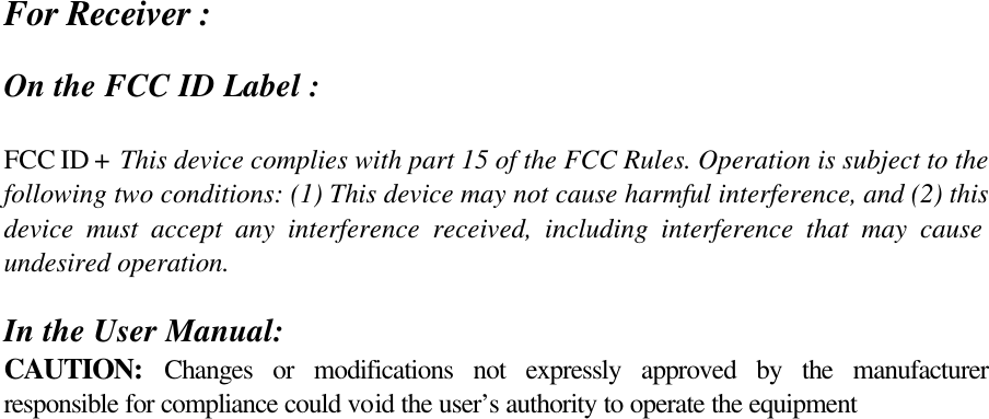 For Receiver :  On the FCC ID Label :  FCC ID +  This device complies with part 15 of the FCC Rules. Operation is subject to the following two conditions: (1) This device may not cause harmful interference, and (2) this device must accept any interference received, including interference that may cause undesired operation.   In the User Manual: CAUTION: Changes or modifications not expressly approved by the manufacturer responsible for compliance could void the user’s authority to operate the equipment  