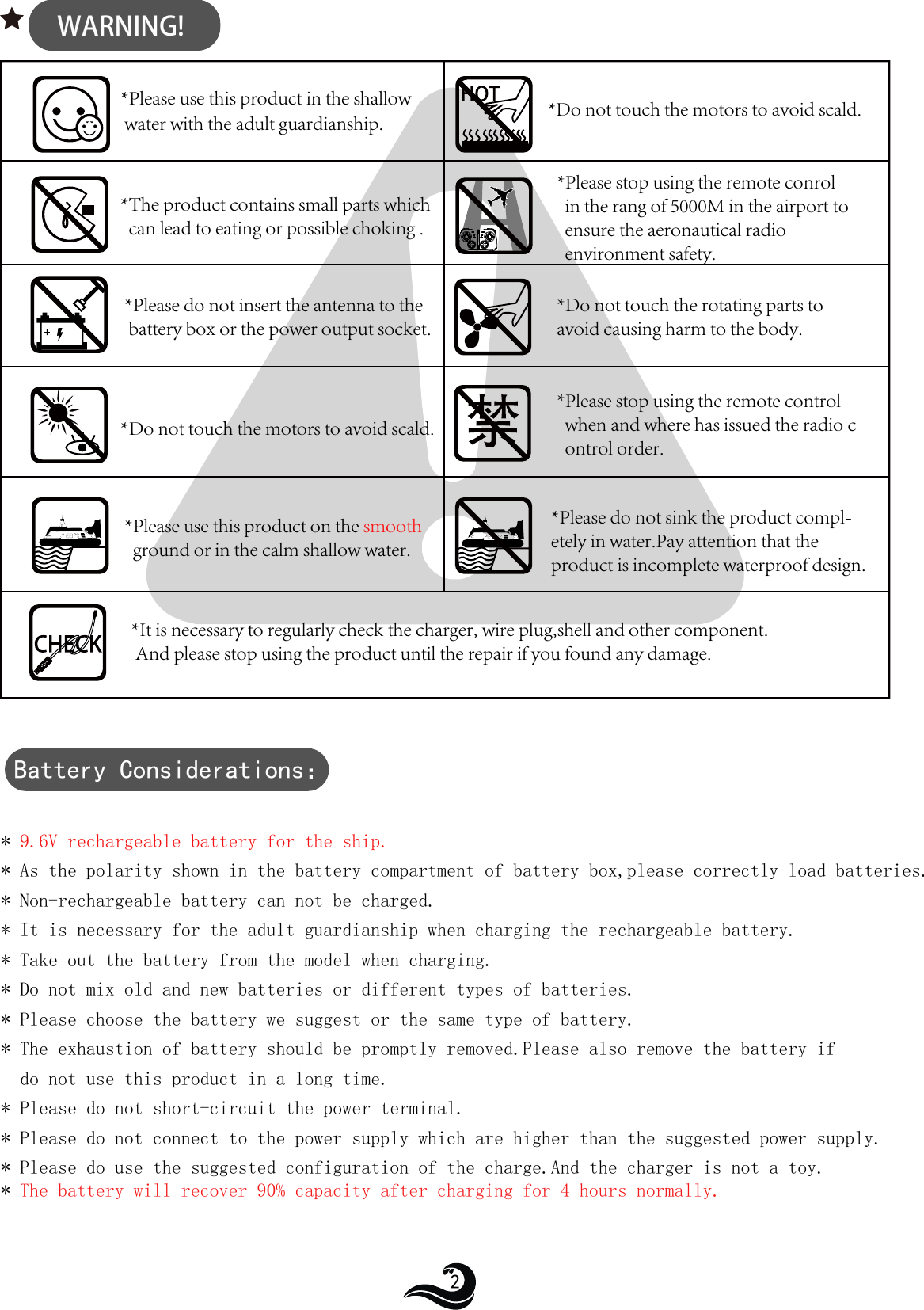 WARNING!*Please use this product in the shallow  water with the adult guardianship.* 9.6V rechargeable battery for the ship. * As the polarity shown in the battery compartment of battery box,please correctly load batteries.* Non-rechargeable battery can not be charged.* It is necessary for the adult guardianship when charging the rechargeable battery.* Take out the battery from the model when charging.* Do not mix old and new batteries or different types of batteries.* Please choose the battery we suggest or the same type of battery.* The exhaustion of battery should be promptly removed.Please also remove the battery if   do not use this product in a long time.* Please do not short-circuit the power terminal.* Please do not connect to the power supply which are higher than the suggested power supply.* Please do use the suggested configuration of the charge.And the charger is not a toy.* The battery will recover 90% capacity after charging for 4 hours normally.  *Do not touch the motors to avoid scald.*The product contains small parts which   can lead to eating or possible choking .*Please stop using the remote conrol   in the rang of 5000M in the airport to   ensure the aeronautical radio   environment safety.*Please do not insert the antenna to the battery box or the power output socket.*Do not touch the rotating parts to avoid causing harm to the body.*Do not touch the motors to avoid scald.*Please stop using the remote control   when and where has issued the radio c  ontrol order.*Please use this product on the smooth  ground or                             in the calm shallow water.*Please do not sink the product compl-etely in water.Pay attention that the product is incomplete waterproof design.*It is necessary to regularly check the charger, wire plug,shell and other component. And please stop using the product until the repair if you found any damage.Battery Considerations：2