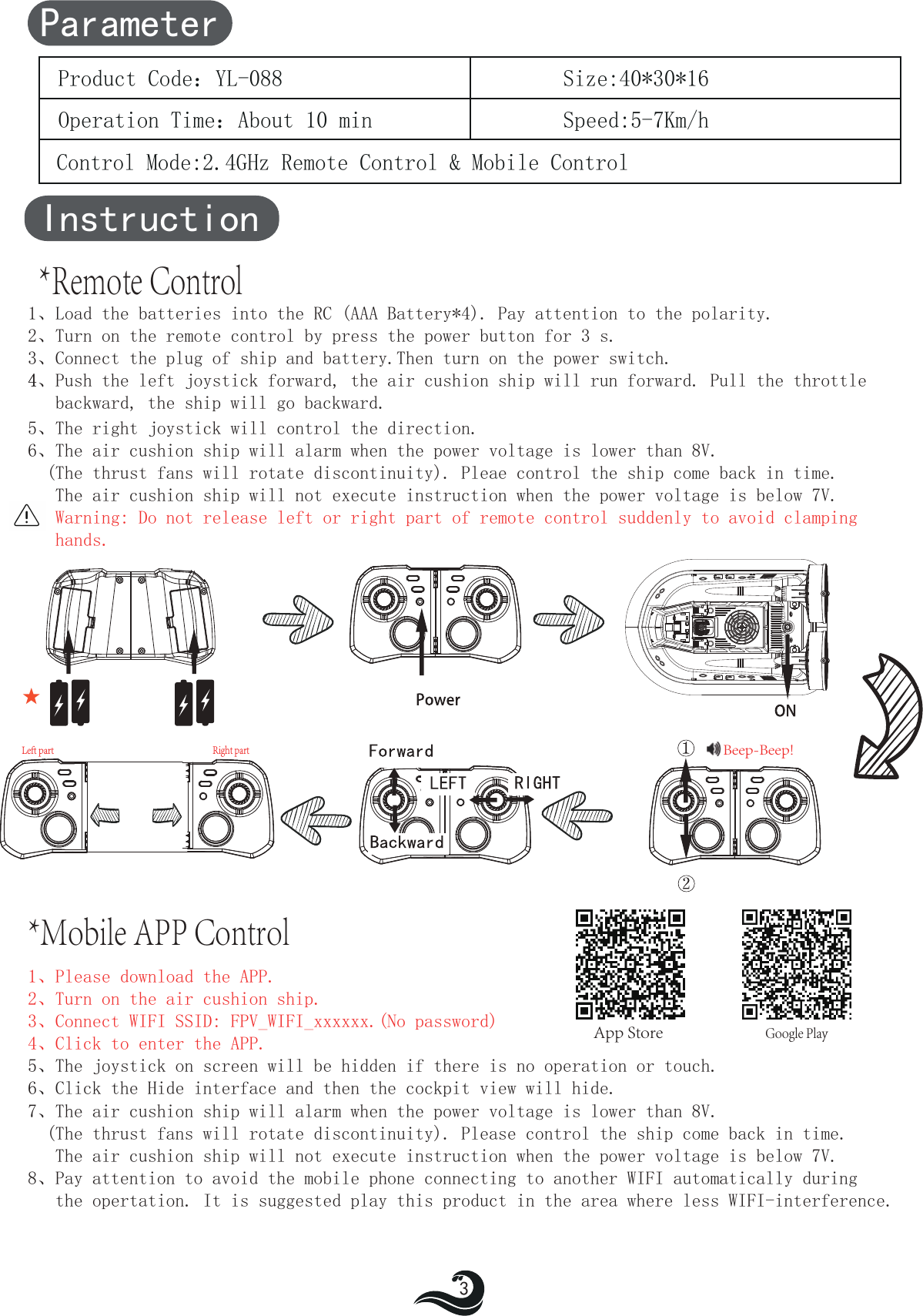 Instruction*Remote Control1、Load the batteries into the RC (AAA Battery*4). Pay attention to the polarity.2、Turn on the remote control by press the power button for 3 s.3、Connect the plug of ship and battery.Then turn on the power switch.4、4  Push the left joystick forward, the air cushion ship will run forward. Pull the throttle    backward,    the ship will go backward.5、The right joystick will control the direction.6、The air cushion ship will alarm when the power voltage is lower than 8V.  (The thrust fans will rotate discontinuity). Pleae control the ship come back in time.   The air cushion ship will not execute instruction when the power voltage is below 7V.   Warning: Do not release left or right part of remote control suddenly to avoid clamping   hands.1、Please download the APP.  2、Turn on the air cushion ship.3、Connect WIFI SSID: FPV_WIFI_xxxxxx.(No password)4、Click to enter the APP.5、The joystick on screen will be hidden if there is no operation or touch.6、Click the Hide interface and then the cockpit view will hide.7、The air cushion ship will alarm when the power voltage is lower than 8V.  (The thrust fans will rotate discontinuity). Please control the ship come back in time.   The air cushion ship will not execute instruction when the power voltage is below 7V.8、Pay attention to avoid the mobile phone connecting to another WIFI automatically during    the opertation. It is suggested play this product in the area where less WIFI-interference.ParameterProduct Code：YL-088Operation Time：About 10 minControl Mode:2.4GHz Remote Control &amp; Mobile ControlSpeed:5-7Km/hSize:40*30*163   Google PlayLeft partRight part*Mobile APP ControlBeep-Beep!★App Store