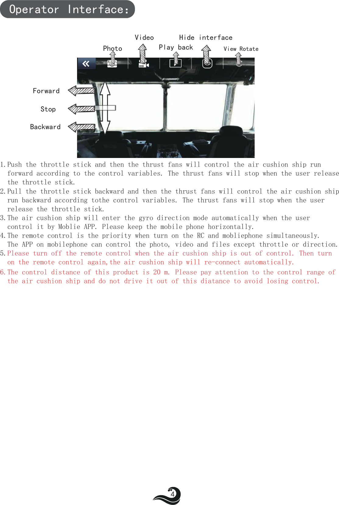 PhotoVideoPlay backHide interfaceForwardBackwardStopOperator Interface：1.Push the throttle stick and then the thrust fans will control the air cushion ship run  forward according to the control variables. The thrust fans will stop when the user release   the throttle stick.2.Pull the throttle stick backward and then the thrust fans will control the air cushion ship  run backward according tothe control variables. The thrust fans will stop when the user  release the throttle stick.3.The air cushion ship will enter the gyro direction mode automatically when the user  control it by Moblie APP. Please keep the mobile phone horizontally.4.The remote control is the priority when turn on the RC and mobliephone simultaneously.  The APP on mobilephone can control the photo, video and files except throttle or direction. 5.Please turn off the remote control when the air cushion ship is out of control. Then turn  on the remote control again,the air cushion ship will re-connect automatically.6.The control distance of this product is 20 m. Please pay attention to the control range of   the air cushion ship and do not drive it out of this diatance to avoid losing control.4View Rotate