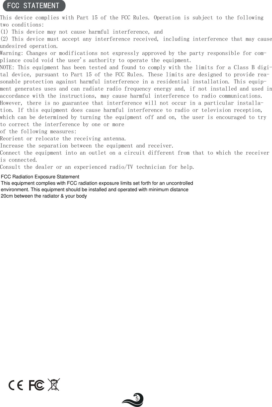 FCC STATEMENT This device complies with Part 15 of the FCC Rules. Operation is subject to the following two conditions:(1) This device may not cause harmful interference, and(2) This device must accept any interference received, including interference that may cause undesired operation.Warning: Changes or modifications not expressly approved by the party responsible for com-pliance could void the user&apos;s authority to operate the equipment.NOTE: This equipment has been tested and found to comply with the limits for a Class B digi-tal device, pursuant to Part 15 of the FCC Rules. These limits are designed to provide rea-sonable protection against harmful interference in a residential installation. This equip-ment generates uses and can radiate radio frequency energy and, if not installed and used in accordance with the instructions, may cause harmful interference to radio communications.However, there is no guarantee that interference will not occur in a particular installa-tion. If this equipment does cause harmful interference to radio or television reception, which can be determined by turning the equipment off and on, the user is encouraged to try to correct the interference by one or moreof the following measures:Reorient or relocate the receiving antenna.Increase the separation between the equipment and receiver.Connect the equipment into an outlet on a circuit different from that to which the receiver is connected.Consult the dealer or an experienced radio/TV technician for help.5FCC Radiation Exposure Statement This equipment complies with FCC radiation exposure limits set forth for an uncontrolled environment. This equipment should be installed and operated with minimum distance 20cm between the radiator &amp; your body