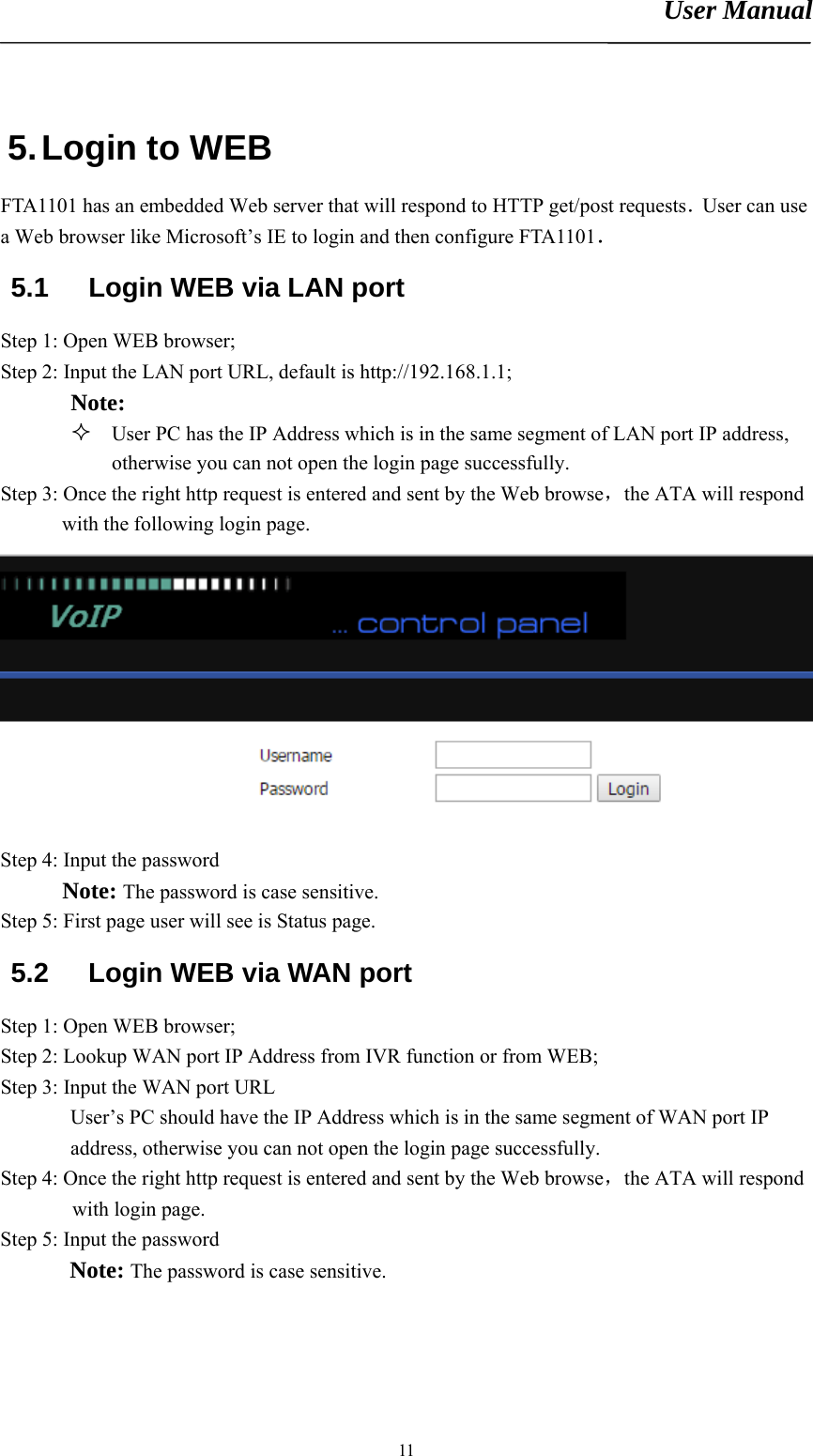 User Manual       115. Login to WEB FTA1101 has an embedded Web server that will respond to HTTP get/post requests．User can use a Web browser like Microsoft’s IE to login and then configure FTA1101． 5.1  Login WEB via LAN port Step 1: Open WEB browser; Step 2: Input the LAN port URL, default is http://192.168.1.1; Note:   User PC has the IP Address which is in the same segment of LAN port IP address, otherwise you can not open the login page successfully. Step 3: Once the right http request is entered and sent by the Web browse，the ATA will respond with the following login page.  Step 4: Input the password  Note: The password is case sensitive. Step 5: First page user will see is Status page. 5.2  Login WEB via WAN port Step 1: Open WEB browser; Step 2: Lookup WAN port IP Address from IVR function or from WEB; Step 3: Input the WAN port URL User’s PC should have the IP Address which is in the same segment of WAN port IP address, otherwise you can not open the login page successfully. Step 4: Once the right http request is entered and sent by the Web browse，the ATA will respond with login page. Step 5: Input the password Note: The password is case sensitive. 