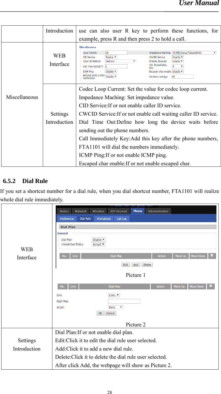 User Manual       28Introduction  use can also user R key to perform these functions, for example, press R and then press 2 to hold a call.  WEB Interface       Miscellaneous    Settings Introduction Codec Loop Current: Set the value for codec loop current. Impedance Maching: Set impedance value. CID Service:If or not enable caller ID service. CWCID Service:If or not enable call waiting caller ID service.Dial Time Out:Define how long the device waits before sending out the phone numbers. Call Immediately Key:Add this key after the phone numbers, FTA1101 will dial the numbers immediately. ICMP Ping:If or not enable ICMP ping. Escaped char enable:If or not enable escaped char.  6.5.2 Dial Rule If you set a shortcut number for a dial rule, when you dial shortcut number, FTA1101 will realize whole dial rule immediately.      WEB Interface Picture 1 Picture 2  Settings  Introduction Dial Plan:If or not enable dial plan. Edit:Click it to edit the dial rule user selected. Add:Click it to add a new dial rule. Delete:Click it to delete the dial rule user selected. After click Add, the webpage will show as Picture 2. 