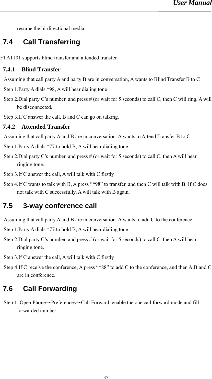 User Manual       37resume the bi-directional media. 7.4 Call Transferring FTA1101 supports blind transfer and attended transfer. 7.4.1 Blind Transfer Assuming that call party A and party B are in conversation, A wants to Blind Transfer B to C Step 1.Party A dials *98, A will hear dialing tone Step 2.Dial party C’s number, and press # (or wait for 5 seconds) to call C, then C will ring, A will be disconnected. Step 3.If C answer the call, B and C can go on talking. 7.4.2 Attended Transfer Assuming that call party A and B are in conversation. A wants to Attend Transfer B to C: Step 1.Party A dials *77 to hold B, A will hear dialing tone Step 2.Dial party C’s number, and press # (or wait for 5 seconds) to call C, then A will hear ringing tone. Step 3.If C answer the call, A will talk with C firstly Step 4.If C wants to talk with B, A press “*98” to transfer, and then C will talk with B. If C does not talk with C successfully, A will talk with B again. 7.5  3-way conference call Assuming that call party A and B are in conversation. A wants to add C to the conference: Step 1.Party A dials *77 to hold B, A will hear dialing tone Step 2.Dial party C’s number, and press # (or wait for 5 seconds) to call C, then A will hear ringing tone. Step 3.If C answer the call, A will talk with C firstly Step 4.If C receive the conference, A press “*88” to add C to the conference, and then A,B and C are in conference. 7.6 Call Forwarding Step 1. Open Phone→Preferences→Call Forward, enable the one call forward mode and fill forwarded number 