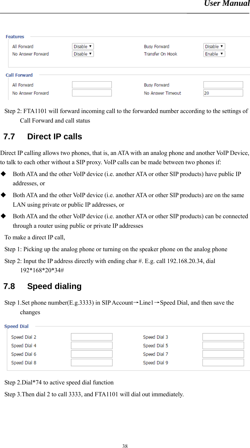 User Manual       38 Step 2: FTA1101 will forward incoming call to the forwarded number according to the settings of Call Forward and call status 7.7 Direct IP calls Direct IP calling allows two phones, that is, an ATA with an analog phone and another VoIP Device, to talk to each other without a SIP proxy. VoIP calls can be made between two phones if:  Both ATA and the other VoIP device (i.e. another ATA or other SIP products) have public IP addresses, or  Both ATA and the other VoIP device (i.e. another ATA or other SIP products) are on the same LAN using private or public IP addresses, or  Both ATA and the other VoIP device (i.e. another ATA or other SIP products) can be connected through a router using public or private IP addresses To make a direct IP call,   Step 1: Picking up the analog phone or turning on the speaker phone on the analog phone Step 2: Input the IP address directly with ending char #. E.g. call 192.168.20.34, dial 192*168*20*34#  7.8 Speed dialing Step 1.Set phone number(E.g.3333) in SIP Account→Line1→Speed Dial, and then save the changes  Step 2.Dial*74 to active speed dial function Step 3.Then dial 2 to call 3333, and FTA1101 will dial out immediately. 